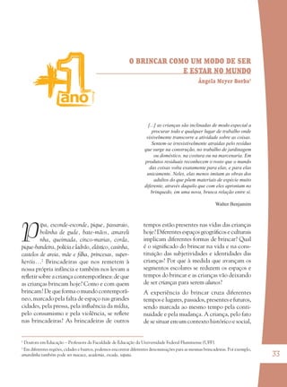 33
O BRINCAR COMO UM MODO DE SER
E ESTAR NO MUNDO
Ângela Meyer Borba1
P
ipa, esconde-esconde, pique, passaraio,
bolinha de gude, bate-mãos, amareli
nha, queimada, cinco-marias, corda,
pique-bandeira, polícia e ladrão, elástico, casinha,
castelos de areia, mãe e ﬁlha, princesas, super-
heróis...2
Brincadeiras que nos remetem à
nossa própria infância e também nos levam a
reﬂetir sobre a criança contemporânea: de que
as crianças brincam hoje? Como e com quem
brincam? De que forma o mundo contemporâ-
neo, marcado pela falta de espaço nas grandes
cidades, pela pressa, pela inﬂuência da mídia,
pelo consumismo e pela violência, se reﬂete
nas brincadeiras? As brincadeiras de outros
tempos estão presentes nas vidas das crianças
hoje? Diferentes espaços geográﬁcos e culturais
implicam diferentes formas de brincar? Qual
é o signiﬁcado do brincar na vida e na cons-
tituição das subjetividades e identidades das
crianças? Por que à medida que avançam os
segmentos escolares se reduzem os espaços e
tempos do brincar e as crianças vão deixando
de ser crianças para serem alunos?
A experiência do brincar cruza diferentes
tempos e lugares, passados, presentes e futuros,
sendo marcada ao mesmo tempo pela conti-
nuidade e pela mudança. A criança, pelo fato
de se situar em um contexto histórico e social,
1
Doutora em Educação – Professora da Faculdade de Educação da Universidade Federal Fluminense (UFF).
2
Em diferentes regiões, cidades e bairros, podemos encontrar diferentes denominações para as mesmas brincadeiras. Por exemplo,
amarelinha também pode ser macaca, academia, escada, sapata.
[...] as crianças são inclinadas de modo especial a
procurar todo e qualquer lugar de trabalho onde
visivelmente transcorre a atividade sobre as coisas.
Sentem-se irresistivelmente atraídas pelo resíduo
que surge na construção, no trabalho de jardinagem
ou doméstico, na costura ou na marcenaria. Em
produtos residuais reconhecem o rosto que o mundo
das coisas volta exatamente para elas, e para elas
unicamente. Neles, elas menos imitam as obras dos
adultos do que põem materiais de espécie muito
diferente, através daquilo que com eles aprontam no
brinquedo, em uma nova, brusca relação entre si.
Walter Benjamim
36082-Ensino Fundamental de 9 an33 3336082-Ensino Fundamental de 9 an33 33 14/08/07 19:0314/08/07 19:03
 