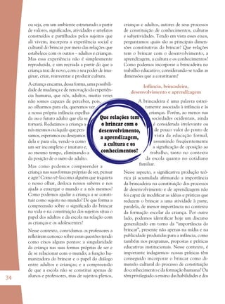 34
Que relações tem
o brincar com o
desenvolvimento,
a aprendizagem,
a cultura e os
conhecimentos?
ou seja, em um ambiente estruturado a partir
de valores, signiﬁcados, atividades e artefatos
construídos e partilhados pelos sujeitos que
ali vivem, incorpora a experiência social e
cultural do brincar por meio das relações que
estabelece com os outros – adultos e crianças.
Mas essa experiência não é simplesmente
reproduzida, e sim recriada a partir do que a
criança traz de novo, com o seu poder de ima-
ginar, criar, reinventar e produzir cultura.
A criança encarna, dessa forma, uma possibili-
dade de mudança e de renovação da experiên-
cia humana, que nós, adultos, muitas vezes
não somos capazes de perceber, pois,
ao olharmos para ela, queremos ver
a nossa própria infância espelha-
da ou o futuro adulto que ela se
tornará. Reduzimos a criança a
nós mesmos ou àquilo que pen-
samos, esperamos ou desejamos
dela e para ela, vendo-a como
um ser incompleto e imaturo e,
ao mesmo tempo, eliminando-a
da posição de o outro do adulto.
Mas como podemos compreender a
criança nas suas formas próprias de ser, pensar
e agir? Como vê-la como alguém que inquieta
o nosso olhar, desloca nossos saberes e nos
ajuda a enxergar o mundo e a nós mesmos?
Como podemos ajudar a criança a se consti-
tuir como sujeito no mundo? De que forma a
compreensão sobre o signiﬁcado do brincar
na vida e na constituição dos sujeitos situa o
papel dos adultos e da escola na relação com
as crianças e os adolescentes?
Nesse contexto, convidamos os professores a
reﬂetirem conosco sobre essas questões tendo
como eixos alguns pontos: a singularidade
da criança nas suas formas próprias de ser e
de se relacionar com o mundo; a função hu-
manizadora do brincar e o papel do diálogo
entre adultos e crianças; e a compreensão
de que a escola não se constitui apenas de
alunos e professores, mas de sujeitos plenos,
crianças e adultos, autores de seus processos
de constituição de conhecimentos, culturas
e subjetividades. Tendo em vista esses eixos,
perguntamos: quais são as principais dimen-
sões constitutivas do brincar? Que relações
tem o brincar com o desenvolvimento, a
aprendizagem, a cultura e os conhecimentos?
Como podemos incorporar a brincadeira no
trabalho educativo, considerando-se todas as
dimensões que a constituem?
Infância, brincadeira,
desenvolvimento e aprendizagem
A brincadeira é uma palavra estrei-
tamente associada à infância e às
crianças. Porém, ao menos nas
sociedades ocidentais, ainda
é considerada irrelevante ou
de pouco valor do ponto de
vista da educação formal,
assumindo freqüentemente
a signiﬁcação de oposição ao
trabalho, tanto no contexto
da escola quanto no cotidiano
familiar.
Nesse aspecto, a signiﬁcativa produção teó-
rica já acumulada aﬁrmando a importância
da brincadeira na constituição dos processos
de desenvolvimento e de aprendizagem não
foi capaz de modiﬁcar as idéias e práticas que
reduzem o brincar a uma atividade à parte,
paralela, de menor importância no contexto
da formação escolar da criança. Por outro
lado, podemos identiﬁcar hoje um discurso
generalizado em torno da “importância do
brincar”, presente não apenas na mídia e na
publicidade produzidas para a infância, como
também nos programas, propostas e práticas
educativas institucionais. Nesse contexto, é
importante indagarmos: nossas práticas têm
conseguido incorporar o brincar como di-
mensão cultural do processo de constituição
do conhecimento e da formação humana? Ou
têm privilegiado o ensino das habilidades e dos
36082-Ensino Fundamental de 9 an34 3436082-Ensino Fundamental de 9 an34 34 14/08/07 19:0314/08/07 19:03
 