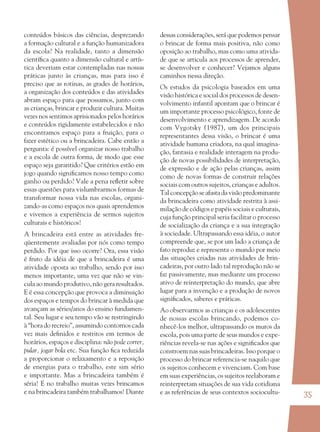 35
conteúdos básicos das ciências, desprezando
a formação cultural e a função humanizadora
da escola? Na realidade, tanto a dimensão
cientíﬁca quanto a dimensão cultural e artís-
tica deveriam estar contempladas nas nossas
práticas junto às crianças, mas para isso é
preciso que as rotinas, as grades de horários,
a organização dos conteúdos e das atividades
abram espaço para que possamos, junto com
as crianças, brincar e produzir cultura. Muitas
vezes nos sentimos aprisionados pelos horários
e conteúdos rigidamente estabelecidos e não
encontramos espaço para a fruição, para o
fazer estético ou a brincadeira. Cabe então a
pergunta: é possível organizar nosso trabalho
e a escola de outra forma, de modo que esse
espaço seja garantido? Que critérios estão em
jogo quando signiﬁcamos nosso tempo como
ganho ou perdido? Vale a pena reﬂetir sobre
essas questões para vislumbrarmos formas de
transformar nossa vida nas escolas, organi-
zando-as como espaços nos quais aprendemos
e vivemos a experiência de sermos sujeitos
culturais e históricos!
A brincadeira está entre as atividades fre-
qüentemente avaliadas por nós como tempo
perdido. Por que isso ocorre? Ora, essa visão
é fruto da idéia de que a brincadeira é uma
atividade oposta ao trabalho, sendo por isso
menos importante, uma vez que não se vin-
cula ao mundo produtivo, não gera resultados.
E é essa concepção que provoca a diminuição
dos espaços e tempos do brincar à medida que
avançam as séries/anos do ensino fundamen-
tal. Seu lugar e seu tempo vão se restringindo
à “hora do recreio”, assumindo contornos cada
vez mais deﬁnidos e restritos em termos de
horários, espaços e disciplina: não pode correr,
pular, jogar bola etc. Sua função ﬁca reduzida
a proporcionar o relaxamento e a reposição
de energias para o trabalho, este sim sério
e importante. Mas a brincadeira também é
séria! E no trabalho muitas vezes brincamos
e na brincadeira também trabalhamos! Diante
dessas considerações, será que podemos pensar
o brincar de forma mais positiva, não como
oposição ao trabalho, mas como uma ativida-
de que se articula aos processos de aprender,
se desenvolver e conhecer? Vejamos alguns
caminhos nessa direção.
Os estudos da psicologia baseados em uma
visão histórica e social dos processos de desen-
volvimento infantil apontam que o brincar é
um importante processo psicológico, fonte de
desenvolvimento e aprendizagem. De acordo
com Vygotsky (1987), um dos principais
representantes dessa visão, o brincar é uma
atividade humana criadora, na qual imagina-
ção, fantasia e realidade interagem na produ-
ção de novas possibilidades de interpretação,
de expressão e de ação pelas crianças, assim
como de novas formas de construir relações
sociais com outros sujeitos, crianças e adultos.
Tal concepção se afasta da visão predominante
da brincadeira como atividade restrita à assi-
milação de códigos e papéis sociais e culturais,
cuja função principal seria facilitar o processo
de socialização da criança e a sua integração
à sociedade. Ultrapassando essa idéia, o autor
compreende que, se por um lado a criança de
fato reproduz e representa o mundo por meio
das situações criadas nas atividades de brin-
cadeiras, por outro lado tal reprodução não se
faz passivamente, mas mediante um processo
ativo de reinterpretação do mundo, que abre
lugar para a invenção e a produção de novos
signiﬁcados, saberes e práticas.
Ao observarmos as crianças e os adolescentes
de nossas escolas brincando, podemos co-
nhecê-los melhor, ultrapassando os muros da
escola, pois uma parte de seus mundos e expe-
riências revela-se nas ações e signiﬁcados que
constroem nas suas brincadeiras. Isso porque o
processo do brincar referencia-se naquilo que
os sujeitos conhecem e vivenciam. Com base
em suas experiências, os sujeitos reelaboram e
reinterpretam situações de sua vida cotidiana
e as referências de seus contextos sociocultu-
36082-Ensino Fundamental de 9 an35 3536082-Ensino Fundamental de 9 an35 35 14/08/07 19:0314/08/07 19:03
 