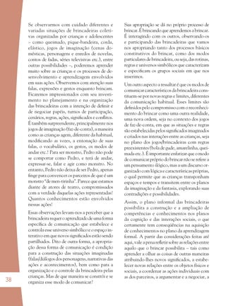 38
Se observarmos com cuidado diferentes e
variadas situações de brincadeiras coleti-
vas organizadas por crianças e adolescentes
– como queimado, pique-bandeira, corda,
elástico, jogos de imaginação (cenas do-
mésticas, personagens e enredos de novelas,
contos de fadas, séries televisivas etc.), entre
outras possibilidades –, poderemos aprender
muito sobre as crianças e os processos de de-
senvolvimento e aprendizagem envolvidos
em suas ações. Observemos com atenção suas
falas, expressões e gestos enquanto brincam.
Ficaremos impressionados com seu investi-
mento no planejamento e na organização
das brincadeiras com a intenção de deﬁnir e
de negociar papéis, turnos de participação,
cenários, regras, ações, signiﬁcados e conﬂitos.
É também surpreendente, principalmente nos
jogos de imaginação (faz-de-conta), a maneira
como as crianças agem, diferente da habitual,
modiﬁcando as vozes, a entonação de suas
falas, o vocabulário, os gestos, os modos de
andar etc.! Para ser monstro, Pedro não pode
se comportar como Pedro, e terá de andar,
expressar-se, falar e agir como monstro. No
entanto, Pedro não deixa de ser Pedro, apenas
ﬁnge para convencer os parceiros de que é um
monstro “de men-tirinha”. Parece que estamos
diante de atores de teatro, compromissados
com a verdade daquelas ações representadas!
Quantos conhecimentos estão envolvidos
nessas ações!
Essas observações levam-nos a perceber que a
brincadeirarequeroaprendizadodeumaforma
especíﬁca de comunicação que estabelece e
controla esse universo simbólico e o espaço in-
terativo em que novos signiﬁcados estão sendo
partilhados. Dito de outra forma, a apropria-
ção dessa forma de comunicação é condição
para a construção das situações imaginadas
(falas/diálogos dos personagens, narrativas das
ações e acontecimentos), bem como para a
organização e o controle da brincadeira pelas
crianças. Mas de que maneira se constrói e se
organiza esse modo de comunicar?
Sua apropriação se dá no próprio processo de
brincar.Ébrincandoqueaprendemosabrincar.
É interagindo com os outros, observando-os
e participando das brincadeiras que vamos
nos apropriando tanto dos processos básicos
constitutivos do brincar, como dos modos
particulares de brincadeira, ou seja, das rotinas,
regras e universos simbólicos que caracterizam
e especiﬁcam os grupos sociais em que nos
inserimos.
Um outro aspecto a ressaltar é que os modos de
comunicar característicos da brincadeira cons-
tituem-se por novas regras e limites, diferentes
da comunicação habitual. Esses limites são
deﬁnidos pelo compromisso com o reconheci-
mento do brincar como uma outra realidade,
uma nova ordem, seja no contexto dos jogos
de faz-de-conta, em que as situações e regras
são estabelecidas pelos signiﬁcados imaginados
e criados nas interações entre as crianças, seja
no plano dos jogos/brincadeiras com regras
preexistentes (bola de gude, amarelinha, quei-
mada etc.). É importante enfatizar que o modo
de comunicar próprio do brincar não se refere a
um pensamento ilógico, mas a um discurso or-
ganizado com lógica e características próprias,
o qual permite que as crianças transponham
espaços e tempos e transitem entre os planos
da imaginação e da fantasia, explorando suas
contradições e possibilidades.
Assim, o plano informal das brincadeiras
possibilita a construção e a ampliação de
competências e conhecimentos nos planos
da cognição e das interações sociais, o que
certamente tem conseqüências na aquisição
de conhecimentos no plano da aprendizagem
formal. A partir das considerações feitas até
aqui, vale a pena reﬂetir sobre as relações entre
aquilo que o brincar possibilita – tais como
aprender a olhar as coisas de outras maneiras
atribuindo-lhes novos signiﬁcados, a estabe-
lecer novas relações entre os objetos físicos e
sociais, a coordenar as ações individuais com
as dos parceiros, a argumentar e a negociar, a
36082-Ensino Fundamental de 9 an38 3836082-Ensino Fundamental de 9 an38 38 14/08/07 19:0314/08/07 19:03
 