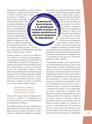 39
Os processos de
desenvolvimento
e de aprendizagem
envolvidos no brincar são
também constitutivos do
processo de apropriação
de conhecimentos!
organizar novas realidades a partir de planos
imaginados, a regular as ações individuais
e coletivas a partir de idéias e regras
de universos simbólicos – e o
processo de constituição de
conhecimentos pelas crian-
ças e pelos adolescentes. Os
processos de desenvolvi-
mento e de aprendizagem
envolvidos no brincar são
também constitutivos do
processo de apropriação de
conhecimentos! A possibi-
lidade de imaginar, de ultra-
passar o já dado, de estabelecer
novas relações, de inverter a ordem,
de articular passado, presente e futuro
potencializa nossas possibilidades de aprender
sobre o mundo em que vivemos!
Podemos aﬁrmar, a partir dessas reﬂexões,
que o brincar é um espaço de apropriação e
constituição pelas crianças de conhecimentos
e habilidades no âmbito da linguagem, da
cognição, dos valores e da sociabilidade. E que
esses conhecimentos se tecem nas narrativas
do dia-a-dia, constituindo os sujeitos e a base
para muitas aprendizagens e situações em que
são necessários o distanciamento da realidade
cotidiana, o pensar sobre o mundo e o inter-
pretá-lo de novas formas, bem como o desen-
volvimento conjunto de ações coordenadas
em torno de um ﬁo condutor comum.
Brincadeira, cultura e
conhecimento: a função
humanizadora da escola
Vamos reﬂetir agora sobre as relações entre
o brincar, a cultura e o conhecimento na
existência humana e, mais particularmente,
na experiência da infância.
Por um lado, podemos dizer que a brincadeira é
um fenômeno da cultura, uma vez que se con-
ﬁgura como um conjunto de práticas, conhe-
cimentos e artefatos construídos e acumulados
pelos sujeitos nos contextos históricos e sociais
em que se inserem. Representa, dessa forma,
um acervo comum sobre o qual os
sujeitos desenvolvem atividades
conjuntas. Por outro lado, o
brincar é um dos pilares da
constituição de culturas
da infância, compreen-
didas como signiﬁcações
e formas de ação social
especíﬁcas que estruturam
as relações das crianças
entre si, bem como os mo-
dos pelos quais interpretam,
representam e agem sobre o
mundo. Essas duas perspectivas
conﬁguram o brincar ao mesmo tempo
como produto e prática cultural, ou seja, como
patrimônio cultural, fruto das ações humanas
transmitidas de modo inter e intrageracional,
e como forma de ação que cria e transforma
signiﬁcados sobre o mundo.
Constituindo um saber e um conjunto de prá-
ticas partilhadas pelas crianças, o brincar está
estreitamente associado à sua formação como
sujeitos culturais e à constituição de culturas
em espaços e tempos nos quais convivem co-
tidianamente. Esse saber, base comum sobre a
qual as crianças desenvolvem coletivamente
suas brincadeiras, é composto de elementos
exteriores e interiores às comunidades infan-
tis. Externamente, pode ter como fontes a
cultura televisiva, o mercado de brinquedos,
a educação dos adultos e as suas representa-
ções sobre a brincadeira e a infância, além
das práticas culturais transmitidas por outras
crianças e adultos. Internamente, compõe-se
de atitudes coletivas e elementos culturais
particulares (regras, modos de falar e de fazer,
valores, técnicas, artefatos etc.) gerados nas
práticas e reinterpretações dos elementos
externos. Existe assim uma dinâmica entre
universalidade e diversidade que se traduz em
permanências e transformações, conﬁgurando
36082-Ensino Fundamental de 9 an39 3936082-Ensino Fundamental de 9 an39 39 14/08/07 19:0314/08/07 19:03
 