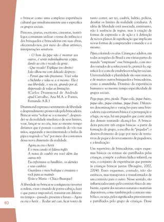 40
o brincar como uma complexa experiência
cultural que simultaneamente une e especiﬁca
os grupos sociais.
Pintores, poetas, escritores, cineastas, teatró-
logos costumam utilizar o tema da infância e
dos brinquedos e brincadeiras em suas obras,
ofecerendo-nos, por meio do olhar artístico,
interpretações sensíveis.
- O bom da pipa não é mostrar aos
outros, é sentir individualmente a pipa,
dando ao céu o recado da gente.
- Que recado? Explique isso direito!
João olhou-me com delicado desprezo.
- Pensei que não precisasse. Você solta
o bichinho e solta-se a si mesmo. Ela é
sua liberdade, o seu eu, girando por aí,
dispensado de todas as limitações.
(Carlos Drummond de Andrade
apud Carvalho, Ana M.A. e Pontes,
Fernando A.R.)
Drummondexpressaosentimentodeliberdade
edesprendimentopromovidopelabrincadeira.
Brincar seria “soltar-se a si mesmo”, despren-
der-se da realidade imediata e de seus limites,
voar, lançar-se ao céu, mas ao mesmo tempo
diríamos que é possuir o controle do vôo nas
mãos, segurando e movimentando a linha da
pipa e regendo o “eu” por meio dos contornos
dessa nova dimensão da realidade.
Agora eu era o herói
E o meu cavalo só falava inglês
A noiva do caubói era você além das
outras três
Eu enfrentava os batalhões, os alemães
e seus canhões
Guardava o meu bodoque e ensaiava o
rock para as matinês
(João e Maria – Chico Buarque)
A liberdade no brincar se conﬁgura no inverter
a ordem, virar o mundo de ponta-cabeça, fazer
o que parece impossível, transitar em diferen-
tes tempos – passado, presente e futuro – Agora
eu era o herói... Rodar até cair, ﬁcar tonto de
tanto correr, ser rei, caubói, ladrão, polícia,
desaﬁar os limites da realidade cotidiana. A
idéia de liberdade está associada, entretanto,
não à ausência de regras, mas à criação de
formas de expressão e de ação e à deﬁnição
de novos planos de signiﬁcação que implicam
novas formas de compreender o mundo e a si
mesmo.
Pipas colorindo os céus. Crianças e adultos, em
todas as regiões do Brasil e em várias partes do
mundo “empinam” esse brinquedo, com mo-
dos variados de confeccioná-lo, praticá-lo, sig-
niﬁcá-lo e com ele estabelecer relações sociais.
Universalidade e pluralidade são suas marcas,
e de muitos outros brinquedos e brincadeiras,
como a amarelinha. Domínio da experiência
humana e ao mesmo tempo especiﬁcidade de
grupos sociais.
Pega-pega, pira, picula. Pique-cola, pique-baixo,
pique-alto, pique-estátua, pique-fruta. Diferen-
tes denominações e variações para uma brin-
cadeira cuja estrutura básica é a perseguição e
a fuga, ou seja, há um pegador que corre atrás
dos demais tentando alcançá-los. A brinca-
deira percorre três etapas básicas: a partir da
formação do grupo, a escolha do “pegador”; o
desenvolvimento do jogo por meio de tenta-
tivas de pegar e do revezamento de pegadores;
e a ﬁnalização.
Um repertório de brincadeiras, cujos esque-
mas básicos ou rotinas são partilhados pelas
crianças, compõe a cultura lúdica infantil, ou
seja, o conjunto de experiências que permite
às crianças brincar juntas (Brougère, 2002,
2004). Esses esquemas, contudo, não são
estáticos, mas transpostos e transformados de
um contexto para o outro. Nesse sentido, são
inﬂuenciadostantopelocontextofísicodoam-
biente,apartirdosrecursosnaturaisemateriais
disponíveis, como também pelo contexto sim-
bólico, ou seja, pelos signiﬁcados preexistentes
e partilhados pelo grupo de crianças. Desse
36082-Ensino Fundamental de 9 an40 4036082-Ensino Fundamental de 9 an40 40 14/08/07 19:0314/08/07 19:03
 
