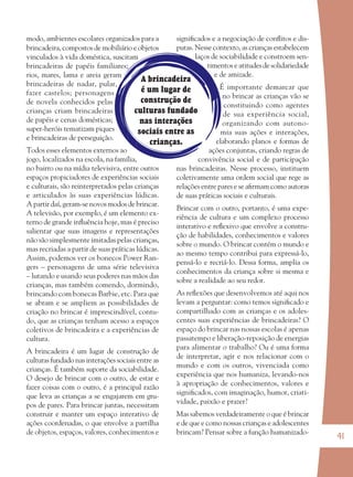 41
A brincadeira
é um lugar de
construção de
culturas fundado
nas interações
sociais entre as
crianças.
modo, ambientes escolares organizados para a
brincadeira, compostos de mobiliário e objetos
vinculados à vida doméstica, suscitam
brincadeiras de papéis familiares;
rios, mares, lama e areia geram
brincadeiras de nadar, pular,
fazer castelos; personagens
de novela conhecidos pelas
crianças criam brincadeiras
de papéis e cenas domésticas;
super-heróis tematizam piques
e brincadeiras de perseguição.
Todos esses elementos externos ao
jogo, localizados na escola, na família,
no bairro ou na mídia televisiva, entre outros
espaços propiciadores de experiências sociais
e culturais, são reinterpretados pelas crianças
e articulados às suas experiências lúdicas.
A partir daí, geram-se novos modos de brincar.
A televisão, por exemplo, é um elemento ex-
terno de grande inﬂuência hoje, mas é preciso
salientar que suas imagens e representações
não são simplesmente imitadas pelas crianças,
mas recriadas a partir de suas práticas lúdicas.
Assim, podemos ver os bonecos Power Ran-
gers – personagens de uma série televisiva
– lutando e usando seus poderes nas mãos das
crianças, mas também comendo, dormindo,
brincando com bonecas Barbie, etc. Para que
se abram e se ampliem as possibilidades de
criação no brincar é imprescindível, contu-
do, que as crianças tenham acesso a espaços
coletivos de brincadeira e a experiências de
cultura.
A brincadeira é um lugar de construção de
culturas fundado nas interações sociais entre as
crianças. É também suporte da sociabilidade.
O desejo de brincar com o outro, de estar e
fazer coisas com o outro, é a principal razão
que leva as crianças a se engajarem em gru-
pos de pares. Para brincar juntas, necessitam
construir e manter um espaço interativo de
ações coordenadas, o que envolve a partilha
de objetos, espaços, valores, conhecimentos e
signiﬁcados e a negociação de conﬂitos e dis-
putas. Nesse contexto, as crianças estabelecem
laços de sociabilidade e constroem sen-
timentos e atitudes de solidariedade
e de amizade.
É importante demarcar que
no brincar as crianças vão se
constituindo como agentes
de sua experiência social,
organizando com autono-
mia suas ações e interações,
elaborando planos e formas de
ações conjuntas, criando regras de
convivência social e de participação
nas brincadeiras. Nesse processo, instituem
coletivamente uma ordem social que rege as
relações entre pares e se aﬁrmam como autoras
de suas práticas sociais e culturais.
Brincar com o outro, portanto, é uma expe-
riência de cultura e um complexo processo
interativo e reﬂexivo que envolve a constru-
ção de habilidades, conhecimentos e valores
sobre o mundo. O brincar contém o mundo e
ao mesmo tempo contribui para expressá-lo,
pensá-lo e recriá-lo. Dessa forma, amplia os
conhecimentos da criança sobre si mesma e
sobre a realidade ao seu redor.
As reﬂexões que desenvolvemos até aqui nos
levam a perguntar: como temos signiﬁcado e
compartilhado com as crianças e os adoles-
centes suas experiências de brincadeiras? O
espaço do brincar nas nossas escolas é apenas
passatempo e liberação-reposição de energias
para alimentar o trabalho? Ou é uma forma
de interpretar, agir e nos relacionar com o
mundo e com os outros, vivenciada como
experiência que nos humaniza, levando-nos
à apropriação de conhecimentos, valores e
signiﬁcados, com imaginação, humor, criati-
vidade, paixão e prazer?
Mas sabemos verdadeiramente o que é brincar
e de que e como nossas crianças e adolescentes
brincam? Pensar sobre a função humanizado-
36082-Ensino Fundamental de 9 an41 4136082-Ensino Fundamental de 9 an41 41 14/08/07 19:0314/08/07 19:03
 