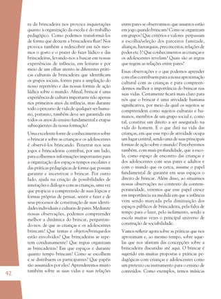 42
ra da brincadeira nos provoca inquietações
quanto à organização da escola e do trabalho
pedagógico. Como podemos transformá-los
de forma que deixem a brincadeira ﬂuir? Nos
provoca também a redescobrir em nós mes-
mos o gosto e o prazer do fazer lúdico e das
brincadeiras, levando-nos a buscar em nossas
experiências de infância, em leituras e por
meio de um olhar atento às diferentes práti-
cas culturais de brincadeira que identiﬁcam
os grupos sociais, fontes para a ampliação do
nosso repertório e das nossas formas de ação
lúdica sobre o mundo. Aﬁnal, brincar é uma
experiência de cultura importante não apenas
nos primeiros anos da infância, mas durante
todo o percurso de vida de qualquer ser huma-
no, portanto, também deve ser garantida em
todos os anos do ensino fundamental e etapas
subseqüentes da nossa formação!
Uma excelente fonte de conhecimentos sobre
o brincar e sobre as crianças e os adolescentes
é observá-los brincando. Penetrar nos seus
jogos e brincadeiras contribui, por um lado,
para colhermos informações importantes para
a organização dos espaços-tempos escolares e
das práticas pedagógicas de forma que possam
garantir e incentivar o brincar. Por outro
lado, ajuda na criação de possibilidades de
interações e diálogos com as crianças, uma vez
que propicia a compreensão de suas lógicas e
formas próprias de pensar, sentir e fazer e de
seus processos de constituição de suas identi-
dades individuais e culturas de pares. Mediante
nossas observações, podemos compreender
melhor a dinâmica do brincar, perguntan-
do-nos: de que as crianças e os adolescentes
brincam? Que temas e objetos/brinquedos
estão envolvidos? Que brincadeiras se repe-
tem cotidianamente? Que regras organizam
as brincadeiras? Em que espaços e durante
quanto tempo brincam? Como se escolhem
e se distribuem os participantes? Que papéis
são assumidos por eles? Aprenderemos muito
também sobre as suas vidas e suas relações
entre pares se observarmos: que assuntos estão
em jogo quando brincam? Como se organizam
em grupos? Que critérios e valores perpassam
a escolha/seleção dos parceiros (amizade,
alianças, hierarquias, preconceitos, relações de
poder etc.)? Que conhecimentos as crianças e
os adolescentes revelam? Quais são as regras
que regem as relações entre pares?
Essas observações e o que podemos aprender
com elas contribuem para a nossa aproximação
cultural com as crianças e para compreen-
dermos melhor a importância do brincar nas
suas vidas. Certamente ﬁcará mais claro para
nós que o brincar é uma atividade humana
signiﬁcativa, por meio da qual os sujeitos se
compreendem como sujeitos culturais e hu-
manos, membros de um grupo social e, como
tal, constitui um direito a ser assegurado na
vida do homem. E o que dirá na vida das
crianças, em que esse tipo de atividade ocupa
um lugar central, sendo uma de suas principais
formas de ação sobre o mundo! Perceberemos
também, com mais profundidade, que a esco-
la, como espaço de encontro das crianças e
dos adolescentes com seus pares e adultos e
com o mundo que os cerca, assume o papel
fundamental de garantir em seus espaços o
direito de brincar. Além disso, ao situarmos
nossas observações no contexto da contem-
poraneidade, veremos que esse papel cresce
em importância na medida em que a infância
vem sendo marcada pela diminuição dos
espaços públicos de brincadeira, pela falta de
tempo para o lazer, pelo isolamento, sendo a
escola muitas vezes o principal universo de
construção de sociabilidade.
Vamos reﬂetir agora sobre as práticas que nos
aproximam e, ao mesmo tempo, sobre aque-
las que nos afastam das concepções sobre a
brincadeira discutidas até aqui. O brincar é
sugerido em muitas propostas e práticas pe-
dagógicas com crianças e adolescentes como
um pretexto ou instrumento para o ensino de
conteúdos. Como exemplos, temos músicas
36082-Ensino Fundamental de 9 an42 4236082-Ensino Fundamental de 9 an42 42 14/08/07 19:0314/08/07 19:03
 