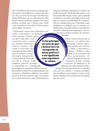 44
O eixo principal
em torno do qual
o brincar deve ser
incorporado em
nossas práticas é
o seu significado
como experiência
de cultura.
essas atividades (como os pátios e parques para
recreação), mas também nos espaços das salas
de aula, por meio da invenção de diferentes
formas de brincar com os conhecimentos. Mas
de que maneira podemos assegurar nas nossas
práticas escolares que o brincar seja vivido
como experiência de cultura? Vamos pensar
juntos alguns caminhos.
Organizando rotinas que propiciem a ini-
ciativa, a autonomia e as interações
entre crianças. Criando espaços
em que a vida pulse, onde se
construam ações conjun-
tas, amizades sejam feitas e
criem-se culturas. Colo-
cando à disposição das
crianças materiais e objetos
para descobertas, ressig-
nificações, transgressões.
Compartilhando brincadei-
ras com as crianças, sendo
cúmplices, parceiros, apoiando-
as, respeitando-as e contribuindo
para ampliar seu repertório. Observando-as
para melhor conhecê-las, compreendendo seus
universos e referências culturais, seus modos
próprios de sentir, pensar e agir, suas formas
de se relacionar com os outros. Percebendo as
alianças, amizades, hierarquias e relações de
poder entre pares. Estabelecendo pontes, com
base nessasobservações,entreoqueseaprende
no brincar e em outras atividades, fornecendo
para as crianças a possibilidade de enriquece-
rem-se e enriquecerem-nas. Centrando a ação
pedagógica no diálogo com as crianças e os
adolescentes, trocando saberes e experiências,
trazendo a dimensão da imaginação e da cria-
ção para a prática cotidiana de ensinar e
aprender.
Enﬁm, é preciso deixar que as
crianças e os adolescentes
brinquem, é preciso apren-
der com eles a rir, a inverter
a ordem, a representar, a
imitar, a sonhar e a ima-
ginar. E, no encontro com
eles, incorporando a di-
mensão humana do brincar,
da poesia e da arte, construir
o percurso da ampliação e da
aﬁrmação de conhecimentos sobre o
mundo. Dessa forma, abriremos o caminho
para que nós, adultos e crianças, possamos
nos reconhecer como sujeitos e atores sociais
plenos, fazedores da nossa história e do mundo
que nos cerca.
36082-Ensino Fundamental de 9 an44 4436082-Ensino Fundamental de 9 an44 44 14/08/07 19:0314/08/07 19:03
 