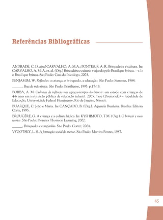 45
Referências Bibliográficas
ANDRADE. C. D. apud CARVALHO, A. M.A.; PONTES, F. A. R. Brincadeira é cultura. In:
CARVALHO, A. M. A. et. al. (Org.) Brincadeira e cultura: viajando pelo Brasil que brinca. – v.1:
o Brasil que brinca. São Paulo: Casa do Psicólogo, 2003.
BENJAMIM, W. Reﬂexões: a criança, o brinquedo, a educação. São Paulo: Summus, 1984.
______. Rua de mão única. São Paulo: Brasiliense, 1995. p.17-18.
BORBA, A. M. Culturas da infância nos espaços-tempos do brincar: um estudo com crianças de
4-6 anos em instituição pública de educação infantil. 2005. Tese (Doutorado) – Faculdade de
Educação, Universidade Federal Fluminense, Rio de Janeiro, Niterói.
BUARQUE, C. João e Maria. In: CANÇADO, B. (Org.). Aquarela Brasileira. Brasília: Editora
Corte, 1995.
BROUGÈRE, G. A criança e a cultura lúdica. In: KYSHIMOTO, T.M. (Org.). O brincar e suas
teorias. São Paulo: Pioneira Thomson Learning, 2002.
______. Brinquedos e companhia. São Paulo: Cortez, 2004.
VYGOTSKY, L. S. A formação social da mente. São Paulo: Martins Fontes, 1987.
36082-Ensino Fundamental de 9 an45 4536082-Ensino Fundamental de 9 an45 45 14/08/07 19:0314/08/07 19:03
 