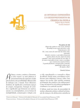 47
AS DIVERSAS EXPRESSÕES
E O DESENVOLVIMENTO DA
CRIANÇA NA ESCOLA
Ângela Meyer Borba1
Cecília Goulart2
A
dança, o teatro, a música, a literatura,
as artes visuais e as artes plásticas re
presentam formas de expressão criadas
pelo homem como possibilidades diferenciadas
de dialogar com o mundo. Esses diferentes
domínios de signiﬁcados constituem espaços
de criação, transgressão, formação de senti-
dos e signiﬁcados que fornecem aos sujeitos,
autores ou contempladores, novas formas de
inteligibilidade, comunicação e relação com
a vida, reproduzindo-a e tornando-a objeto
de reﬂexão. Sendo assim, convidamos os pro-
fessores para reﬂetirem conosco sobre esses
espaços nas escolas. Que sentidos assumem
na formação das crianças e dos adolescentes?
Como incorporá-los nas práticas pedagógicas
cotidianas e no currículo escolar?
O debate atual em torno da necessidade de
incluir a dimensão artístico-cultural na forma-
ção de crianças e de adolescentes caminha na
Pescadores de vida
Diego não conhecia o mar. O pai, Santiago
Kovadloff, levou-o para descobrir o mar.
Viajaram para o Sul.
Ele, o mar, estava do outro lado das dunas altas,
esperando.
Quando o menino e o pai enﬁm alcançaram
aquelas alturas de areia, depois de muito
caminhar, o mar estava na frente de seus olhos. E
foi tanta a imensidão do mar e tanto o seu fulgor,
que o menino ﬁcou mudo de beleza.
E quando ﬁnalmente conseguiu falar, tremendo,
gaguejando, pediu ao pai:
- Me ajuda a olhar!
Eduardo Galeano
1
Doutora em Educação – Professora da Faculdade de Educação da Universidade Federal Fluminense (UFF).
2
Doutora em Letras – Professora da Faculdade de Educação da Universidade Federal Fluminense (UFF).
36082-Ensino Fundamental de 9 an47 4736082-Ensino Fundamental de 9 an47 47 14/08/07 19:0314/08/07 19:03
 