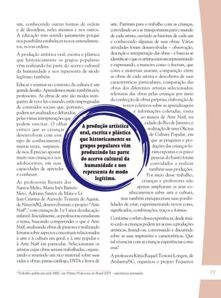 49
A produção artística
oral, escrita e plástica
que historicamente os
grupos populares vêm
produzindo faz parte
do acervo cultural da
humanidade e nos
representa de modo
legítimo.
um, conhecendo outras formas de ordem
e de desordem, neles mesmos e nos outros.
A educação tem sentido justamente porque
nos possibilita estabelecer novos entendimen-
tos, novas ordens.
A produção artística oral, escrita e plástica
que historicamente os grupos populares
vêm realizando faz parte do acervo cultural
da humanidade e nos representa de modo
legítimo também.
Educar e ensinar no contexto da cultura é um
grandedesaﬁo.Aprendemosmuitotambémnós,
professores. As obras de arte são modos insti-
gantes de ver e ler o mundo, estão impregnadas
de conteúdos sociais que, portanto,
podem ser analisados e debatidos,
pelas várias interpretações que
podem suscitar. O olhar
crítico que as crianças
desenvolvem com esse
tipo de conhecimento,
muitas vezes, surpreen-
de-nos. É preciso apostar
muito nas crianças e nos
adolescentes, em suas
capacidades de aprender
e conhecer.
As professoras Renata dos
Santos Melro, Maria Inês Barreto
Neto, Adriana Santos da Mata e Lí-
lian Cristina de Azevedo Teixeira de Aguiar,
de Niterói/RJ, desenvolveram o projeto “Arte
Naïf”,3
com crianças de 3 a 5 anos da educação
infantil.Inicialmente,asprofessorasestudaram
o tema, buscando compreender o que é Arte
Naïf, analisando obras de pintores e realizando
leiturassobreaspectosconceituaisrelacionados
à arte e à cultura em geral, e à arte popular e
à Arte Naïf em particular. Selecionaram os
artistas cujas obras seriam trabalhadas, organi-
zando e reunindo um rico material sobre suas
vidas e obras: pastas-catálogo, DVDs e livros de
arte. Partiram para o trabalho com as crianças,
convidando-as a se transportarem para o mundo
de cada artista, ouvindo as histórias de cada um
e conhecendo algumas de suas obras. Várias
atividades foram desenvolvidas – observação,
descrição e interpretação das obras – e buscou-se
identiﬁcaroqueosartistasestavamrepresentando
e expressando, a maneira como o ﬁzeram, que
cores e materiais usaram; comparação entre
as obras de cada artista e descoberta de suas
características particulares; comparação das
obras dos diferentes artistas selecionados;
releituras das obras pelas crianças por meio
da confecção de obras próprias; elaboração de
textos coletivos sobre as aprendizagens
e informações coletadas; visita
ao museu de Arte Naïf, na
cidade do Rio de Janeiro; e
realização de uma Oﬁcina
de Cultura Popular, em
que as pesquisas e pro-
duções das crianças fo-
ram expostas e os pais e
pessoas do bairro foram
convidados a realizar
também suas produções.
Por meio desse trabalho,
crianças e professores não
apenas ampliaram os seus co-
nhecimentos sobre arte e cultura,
mas também enriqueceram suas possibi-
lidades de criar, experimentando novas cores,
signiﬁcados, combinações, traços e formas.
Conformeorelatodessaexperiência,desdemui-
tocedoascriançaspodemteracessoaproduções
artísticas, fruindo-as, conversando e discutindo
sobre as suas impressões e características. Que
tal vivenciar com as crianças experiências como
essa?
A professora Kátia Raquel Testoni Longen, de
Atalanta/SC, organizou o projeto Pequenos
3
Trabalho publicado pelo MEC em Prêmio Professores do Brasil 2005 - experiências premiadas.
36082-Ensino Fundamental de 9 an49 4936082-Ensino Fundamental de 9 an49 49 14/08/07 19:0314/08/07 19:03
 
