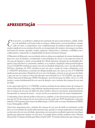 5
APRESENTAÇÃO
E
ste governo, ao reaﬁrmar a urgência da construção de uma escola inclusiva, cidadã, solidá-
ria e de qualidade social para todas as crianças, adolescentes e jovens brasileiros, assume,
cada vez mais, o compromisso com a implementação de políticas indutoras de transfor-
mações signiﬁcativas na estrutura da escola, na reorganização dos tempos e dos espaços escolares,
nas formas de ensinar, aprender, avaliar, organizar e desenvolver o currículo, e trabalhar com o
conhecimento, respeitando as singularidades do desenvolvimento humano.
O Ministério da Educação vem envidando efetivos esforços na ampliação do ensino fundamental
para nove anos de duração, considerando a universalização do acesso a essa etapa de ensino de
oito anos de duração e, ainda, a necessidade de o Brasil aumentar a duração da escolaridade obri-
gatória. Essa relevância é constatada, também, ao se analisar a legislação educacional brasileira:
a Lei no
4.024/1961 estabeleceu quatro anos de escolaridade obrigatória; com o Acordo de Punta
Del Este e Santiago, de 1970, estendeu-se para seis anos o tempo do ensino obrigatório; a Lei
no
5.692/1971 determinou a extensão da obrigatoriedade para oito anos; já a Lei no
9.394/1996
sinalizou para um ensino obrigatório de nove anos de duração, a iniciar-se aos seis anos de idade,
o que, por sua vez, tornou-se meta da educação nacional pela Lei no
10.172/2001, que aprovou
o Plano Nacional de Educação (PNE). Finalmente, em 6 de fevereiro de 2006, a Lei no
11.274,
institui o ensino fundamental de nove anos de duração com a inclusão das crianças de seis anos
de idade.
Com a aprovação da Lei no
11.274/2006, ocorrerá a inclusão de um número maior de crianças no
sistema educacional brasileiro, especialmente aquelas pertencentes aos setores populares, uma vez
que as crianças de seis anos de idade das classes média e alta já se encontram, majoritariamente,
incorporadas ao sistema de ensino – na pré-escola ou na primeira série do ensino fundamental.
A importância dessa decisão política relaciona-se, também, ao fato de recentes pesquisas mostra-
rem que 81,7% das crianças de seis anos estão na escola, sendo que 38,9% freqüentam a educação
infantil, 13,6% pertencem às classes de alfabetização e 29,6% estão no ensino fundamental (IBGE,
Censo Demográﬁco 2000).
Outro fator importante para a inclusão das crianças de seis anos de idade na instituição escolar
deve-se aos resultados de estudos demonstrarem que, quando as crianças ingressam na instituição
escolar antes dos sete anos de idade, apresentam, em sua maioria, resultados superiores em relação
àquelas que ingressam somente aos sete anos. A exemplo desses estudos, podemos citar o Sistema
Nacional de Avaliação da Educação Básica (Saeb) 2003. Tal sistema demonstra que crianças com
36082-Ensino Fundamental de 9 an5 536082-Ensino Fundamental de 9 an5 5 14/08/07 19:0314/08/07 19:03
 
