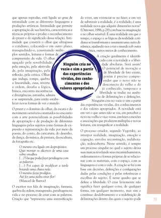 51
Ninguém cria no
vazio e sim a partir
das experiências
vividas, dos conhe-
cimentos e dos
valores apropriados.
que apenas reproduz, está ligada ao grau de
intimidade com as diferentes linguagens e
produções artísticas. Intimidade que permite
a apropriação de sua história, características e
técnicas próprias e produz o reconhecimento
do prazer e do signiﬁcado dessa relação. Inti-
midade que constrói o olhar que ultrapassa
o cotidiano, colocando-o em outro plano,
transgredindo-o, construindo múlti-
plos sentidos, leituras e formas de
compreensão da vida. O olhar
aguçado pela sensibilidade,
pela emoção, pela afetivida-
de, pela imaginação, pela
reﬂexão, pela crítica. Olhar
que indaga, rompe, quebra
a linearidade, ousa, inverte
a ordem, desafia a lógica,
brinca, encontra incoerências
e divergências, estranha, admira
e se surpreende, para então estabe-
lecer novas formas de ver o mundo.
O prazer e o domínio do olhar, da escuta e do
movimento sensíveis construídos no encontro
com a arte potencializam as possibilidades
de apropriação e de produção de diferentes
linguagens pelos sujeitos como formas de ex-
pressão e representação da vida: por meio da
poesia, do conto, da caricatura, do desenho,
da dança, da música, da pintura, da escultura,
da fotograﬁa etc.
O menino era ligado em despropósitos
Quis montar os alicerces de uma casa
sobre orvalhos
[...] Viu que podia fazer peraltagens com
as palavras.
[...) Foi capaz de modificar a tarde
botando uma chuva nela.
O menino fazia prodígios.
Até fez uma pedra virar ﬂor!
(Manoel de Barros)
O escritor nos fala de imaginação, fantasia,
quebra da ordem, transgressão, peraltagens na
vida e no processo de criar com as palavras.
Criação que “representa uma intensiﬁcação
do viver, um vivenciar-se no fazer; e em vez
de substituir a realidade, é a realidade; é uma
realidade nova que adquire dimensões novas”
(Ostrower,1986,p.28)combasenaimaginação
e no olhar sensível. É uma realidade em que o
tempo, o espaço e as lógicas da realidade coti-
diana se transformam e assumem uma outra di-
nâmica, ajudando-nos a ver o mundo sob outra
ótica, outros meios de conhecimento.
A criação geralmente é identiﬁ-
cada com a novidade e a liber-
dade absolutas. Será assim?
O potencial de inovação e
de liberdade de fato existe,
porém é preciso compre-
ender que o novo não se
desconecta do velho e do
já conhecido, tampouco a
liberdade se traduz na ausên-
cia de delimitações e deﬁnições.
Ninguém cria no vazio e sim a partir
das experiências vividas, dos conhecimentos
e dos valores apropriados. A novidade está
em ver o que antes não se via, em perceber o
novo no velho e vice-versa, em fazer conexões
e associações que produzem múltiplas e novas
leituras, em ressigniﬁcar a realidade.
O processo criador, segundo Vygotsky, ao
interpor realidade, imaginação, emoção e
cognição, envolve reconstrução, reelabora-
ção, redescoberta. Nesse sentido, é sempre
um processo singular no qual o sujeito deixa
suas marcas revelando seus encaminhamentos,
ordenamentos e formas próprias de se relacio-
nar com os materiais, com o espaço, com as
linguagens e com a vida. A criação se faz com
base em decisões, deﬁnições e conﬁgurações
dadas pelas condições e pelas referências e
escolhas do sujeito. É nesse quadro que se
deﬁne a liberdade. O criar livremente não
significa fazer qualquer coisa, de qualquer
forma, em qualquer momento, mas sim o
contínuo desdobramento e a redeﬁnição de
delimitações dentro das quais o sujeito pode
36082-Ensino Fundamental de 9 an51 5136082-Ensino Fundamental de 9 an51 51 22/08/07 00:5822/08/07 00:58
 