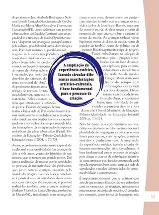 53
A ampliação da
experiência estética,
fazendo circular dife-
rentes manifestações
artístico-culturais,
é base fundamental
para o processo de
criação.
As professoras Juju Andrade Rodrigues e Noê-
mia Fabíola Costa do Nascimento, da Creche
Municipal Maria Alice Gonçalves Guerra, em
Camaragibe/PE, desenvolveram um projeto
sobre as obras de Candido Portinari com crian-
ças de dois e três anos de idade. O projeto visa-
va a “despertar nas crianças o gosto pela arte e
pela cultura, possibilitando uma identiﬁcação
com Portinari menino e, paralelamente,
resgatar as brincadeiras populares
contextualizando-as com situa-
ções vivenciadas na creche,
visando ao desenvolvimento
do senso de observação e
à recriação, por meio dos
desenhos das crianças, do
tema estrutural da obra”.
As professoras ﬁzeram uma
seleção de revistas, livros,
sites da Internet, entre outros
materiais. Selecionaram as
telas que retratavam a infância
do pintor. Fizeram exposição, leram
textos sobre a vida de Portinari e desenvolve-
ram muitas outras atividades com as crianças,
valorizando os seus conhecimentos e encora-
jando-as a novas descobertas por meio da fala,
das interações e da interpretação de aspectos
simbólicos das obras observadas (Brasil. Mi-
nistério da Educação – Prêmio Qualidade na
Educação Infantil 2004, p. 70-73).
Assim, as professoras apostaram na capacidade
intelectual e na sensibilidade das crianças de
dois e três anos, contando histórias de um
menino que se tornou um grande pintor. Daí
para a realização de muitas outras atividades
só precisou da inventividade das professoras
que, junto com as crianças, viajaram pelo
mundo da criação. Isso nos leva a concluir:
se é possível realizar atividades dessa natu-
reza com crianças tão pequenas, é possível
realizá-las também com crianças maiores!
Gerlane Muriel de Lima Oliveira, professora
de Maceió/AL, trabalhando com crianças de
cinco e seis anos, desenvolveu um projeto
cujo objetivo foi informar as crianças sobre a
vida e a obra de Graciliano Ramos, autor que
dá nome à escola. A idéia surgiu a partir da
pergunta de uma criança sobre a origem do
nome da escola. As crianças tinham várias
hipóteses: nome do dono da escola, nome de
jogador de futebol, nome de político ou de
escritor. Essa foi a primeira etapa do projeto.
Todos trabalharam na seleção de
materiais para o projeto; a pro-
fessora leu um livro do autor,
em capítulos, para a turma,
e discutiram a importância
do trabalho de mestre
Graça. Montaram uma
linha do tempo com
informações sobre a vida
e a obra do autor. Elabo-
raram textos coletivos,
listas de obras, etiquetaram
fotos, uma inﬁnidade de ati-
vidades aconteceu dentro e fora
da escola! (Brasil. Ministério da Educação,
Prêmio Qualidade na Educação Infantil
2004, p. 13-17).
Não há como nos constituirmos autores,
críticos e criativos, se não tivermos acesso à
pluralidade de linguagens e com elas sermos
livres para opinar, criar relações, construir
sentidos e conhecimentos. A ampliação
da experiência estética, fazendo circular di-
ferentes manifestações artístico-culturais, é
base fundamental para o processo de criação,
pois alarga o acervo de referências relativas
às características e ao funcionamento de cada
tipo de expressão, bem como amplia a rede de
signiﬁcados e modos diferenciados de comu-
nicabilidade e compreensão.
É importante salientar que as práticas com
arte de que estamos falando não se confundem
com os exercícios de técnicas, treinamentos
psicomotoresoucópiasdemodelos.Odesenho,
por exemplo, como forma de linguagem, não
36082-Ensino Fundamental de 9 an53 5336082-Ensino Fundamental de 9 an53 53 14/08/07 19:0314/08/07 19:03
 