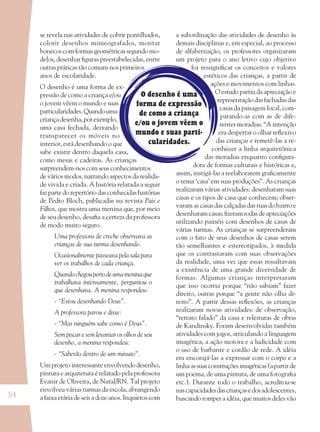 54
O desenho é uma
forma de expressão
de como a criança
e/ou o jovem vêem o
mundo e suas parti-
cularidades.
a subordinação das atividades de desenho às
demais disciplinas e, em especial, ao processo
de alfabetização, os professores organizaram
um projeto para o ano letivo cujo objetivo
foi ressigniﬁcar os conceitos e valores
estéticos das crianças, a partir de
ações e movimentos com linhas.
O estudo partiu da apreciação e
representação das fachadas das
casas da paisagem local, com-
parando-as com as de dife-
rentes moradias. “A intenção
era despertar o olhar reﬂexivo
das crianças e remetê-las a re-
conhecer a linha arquitetônica
das moradias enquanto conﬁgura-
dora de formas culturais e históricas e,
assim, instigá-las a reelaborarem graﬁcamente
o tema ‘casa’ em suas produções”. As crianças
realizaram várias atividades: desenharam suas
casas e os tipos de casa que conhecem; obser-
varam as casas das calçadas das ruas do bairro e
desenharam casas; ﬁzeram rodas de apreciações
utilizando painéis com desenhos de casas de
várias turmas. As crianças se surpreenderam
com o fato de seus desenhos de casas serem
tão semelhantes e estereotipados, à medida
que os contrastaram com suas observações
da realidade, uma vez que essas ressaltavam
a existência de uma grande diversidade de
formas. Algumas crianças interpretaram
que isso ocorria porque “não sabiam” fazer
direito, outras porque “a gente não olha di-
reito”. A partir dessas reﬂexões, as crianças
realizaram novas atividades: de observação,
“retrato falado” da casa e releituras de obras
de Kandinsky. Foram desenvolvidas também
atividades com jogos, articulando a linguagem
imagética, a ação motora e a ludicidade com
o uso de barbante e cordão de rede. A idéia
era encorajá-las a expressar com o corpo e a
linhaassuasconstruçõesimagéticas(apartir de
um poema, de uma pintura, de uma fotograﬁa
etc.). Durante todo o trabalho, acreditou-se
nascapacidadesdascriançasedosadolescentes,
buscando romper a idéia, que muitos deles vão
se revela nas atividades de cobrir pontilhados,
colorir desenhos mimeografados, montar
bonecos com formas geométricas segundo mo-
delos, desenhar ﬁguras preestabelecidas, entre
outras práticas tão comuns nos primeiros
anos de escolaridade.
O desenho é uma forma de ex-
pressão de como a criança e/ou
o jovem vêem o mundo e suas
particularidades.Quandouma
criançadesenha,porexemplo,
uma casa fechada, deixando
transparecer os móveis no
interior, está desenhando o que
sabe existir dentro daquela casa,
como mesas e cadeiras. As crianças
surpreendem-nos com seus conhecimentos
de vários modos, narrando aspectos da realida-
de vivida e criada. A história relatada a seguir
faz parte do repertório das conhecidas histórias
de Pedro Bloch, publicadas na revista Pais e
Filhos, que mostra uma menina que, por meio
de seu desenho, desaﬁa a certeza da professora
de modo muito seguro.
Uma professora de creche observava as
crianças de sua turma desenhando.
Ocasionalmente passeava pela sala para
ver os trabalhos de cada criança.
Quandochegoupertodeumameninaque
trabalhava intensamente, perguntou o
que desenhava. A menina respondeu:
- “Estou desenhando Deus”.
A professora parou e disse:
- “Mas ninguém sabe como é Deus”.
Sem piscar e sem levantar os olhos de seu
desenho, a menina respondeu:
- “Saberão dentro de um minuto”.
Um projeto interessante envolvendo desenho,
pintura e arquitetura é relatado pela professora
Evanir de Oliveira, de Natal/RN. Tal projeto
envolveu várias turmas da escola, abrangendo
a faixa etária de seis a doze anos. Inquietos com
36082-Ensino Fundamental de 9 an54 5436082-Ensino Fundamental de 9 an54 54 14/08/07 19:0314/08/07 19:03
 