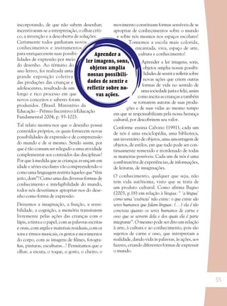 55
Aprender a
ler imagens, sons,
objetos amplia
nossas possibili-
dades de sentir e
refletir sobre no-
vas ações.
incorporando, de que não sabem desenhar;
incentivaram-se a interpretação, o olhar críti-
co, a invenção e a descoberta de soluções.
Certamente todos ganharam novos
conhecimentos e instrumentos
para enriquecerem suas possibi-
lidades de expressão por meio
do desenho. Ao término do
ano letivo, foi realizada uma
grande exposição coletiva
das produções das crianças e
adolescentes, resultado de um
longo e rico processo em que
novos conceitos e saberes foram
produzidos. (Brasil. Ministério da
Educação – Prêmio Incentivo à Educação
Fundamental 2004, p. 93-102).
Tal relato mostra-nos que o desenho possui
conteúdos próprios, os quais fornecem novas
possibilidades de expressão e de compreensão
do mundo e de si mesmo. Sendo assim, por
que é tão comum ser relegado a uma atividade
complementar aos conteúdos das disciplinas?
Por que à medida que as crianças avançam em
idade e séries escolares vão compreendendo-o
como uma linguagem restrita àqueles que “têm
jeito, dom”? Como uma das diversas formas de
conhecimento e inteligibilidade do mundo,
todos nós deveríamos apropriar-nos do dese-
nho como forma de expressão.
Deixemos a imaginação, a fruição, a sensi-
bilidade, a cognição, a memória transitarem
livremente pelas ações das crianças com o
lápis, a tinta e o papel, com as palavras escritas
e orais, com argila e materiais residuais, com os
sons e ritmos musicais, os gestos e movimentos
do corpo, com as imagens de ﬁlmes, fotogra-
ﬁas, pinturas, esculturas...! Permitamos que o
olhar, a escuta, o toque, o gosto, o cheiro, o
movimento constituam formas sensíveis de se
apropriar de conhecimentos sobre o mundo
e sobre nós mesmos nos espaços escolares!
Tornemos a escola mais colorida,
encantada, viva, espaço de arte,
cultura e conhecimento!
Aprender a ler imagens, sons,
objetos amplia nossas possibi-
lidadesdesentirereﬂetirsobre
novas ações que criem outras
formas de vida no sentido de
umasociedadejustaefeliz,assim
comoincitaascriançasatambém
se tornarem autoras de suas produ-
ções e de suas vidas ao mesmo tempo
em que se responsabilizam pela nossa herança
cultural, por descobrirem seu valor.
Conforme ensina Calvino (1991), cada um
de nós é uma enciclopédia, uma biblioteca,
um inventário de objetos, uma amostragem de
objetos, de estilos, em que tudo pode ser con-
tinuamente remexido e reordenado de todas
as maneiras possíveis. Cada um de nós é uma
combinatória de experiências, de informações,
de leituras, de imaginações.
O conhecimento, qualquer que seja, não
tem vida autônoma, visto que se trata de
um produto cultural. Como afirma Bagno
(2003, p.18) em relação à língua: “ ‘a língua’
como uma ‘essência’ não existe: o que existe são
seres humanos que falam línguas. (...) ela é tão
concreta quanto os seres humanos de carne e
osso que se servem dela e dos quais ela é parte
integrante”. O mesmo pode ser dito em relação
à arte, à cultura e ao conhecimento, pois são
sujeitos de carne e osso, que interpretam a
realidade, dando vida às palavras, às ações, aos
fazeres, criando diferentes formas de expressar
o mundo.
36082-Ensino Fundamental de 9 an55 5536082-Ensino Fundamental de 9 an55 55 14/08/07 19:0314/08/07 19:03
 