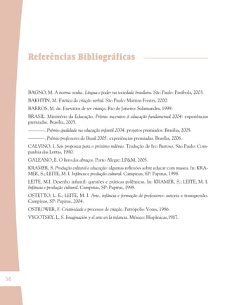 56
Referências Bibliográficas
BAGNO, M. A norma oculta. Língua e poder na sociedade brasileira. São Paulo: Parábola, 2003.
BAKHTIN, M. Estética da criação verbal. São Paulo: Martins Fontes, 2000.
BARROS, M. de. Exercícios de ser criança. Rio de Janeiro: Salamandra, 1999.
BRASIL. Ministério da Educação. Prêmio incentivo à educação fundamental 2004: experiências
premiadas. Brasília, 2005.
–––––––. Prêmio qualidade na educação infantil 2004: projetos premiados. Brasília, 2005.
–––––––. Prêmio professores do Brasil 2005: experiências premiadas. Brasília, 2006.
CALVINO, I. Seis propostas para o próximo milênio. Tradução de Ivo Barroso. São Paulo: Com-
panhia das Letras, 1990.
GALEANO, E. O livro dos abraços. Porto Alegre: LP&M, 2005.
KRAMER, S. Produção cultural e educação: algumas reﬂexões sobre educar com museu. In: KRA-
MER, S.; LEITE, M. I. Infância e produção cultural. Campinas, SP: Papirus, 1998.
LEITE, M.I. Desenho infantil: questões e práticas polêmicas. In: KRAMER, S.; LEITE, M. I.
Infância e produção cultural. Campinas, SP: Papirus, 1998.
OSTETTO, L. E.; LEITE, M. I. Arte, infância e formação de professores: autoria e transgressão.
Campinas, SP: Papirus, 2004.
OSTROWER, F. Criatividade e processos de criação. Petrópolis: Vozes, 1986.
VYGOTSKY, L. S. Imaginación y el arte en la infancia. México: Hispânicas,1987.
36082-Ensino Fundamental de 9 an56 5636082-Ensino Fundamental de 9 an56 56 14/08/07 19:0314/08/07 19:03
 