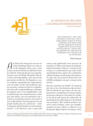 57
AS CRIANÇAS DE SEIS ANOS
E AS ÁREAS DO CONHECIMENTO
Patrícia Corsino1
A
inclusão das crianças de seis anos no
ensino fundamental provoca uma sé-
rie de indagações sobre o que e como
se deve ou não ensiná-las nas diferentes áreas
do currículo. Antes de discutir essas questões,
trazemos texto de Walter Benjamin, ﬁlósofo
e crítico da modernidade, como um convite
para iniciar as reﬂexões. No fragmento, o au-
tor compara a apropriação do conhecimento
com um tapete tecido artesanalmente que,
por ser único, carrega nos desvios e imperfei-
ções do tecido a autenticidade que o distingue
de qualquer outro. É na singularidade e não
na padronização de comportamentos e ações
que cada sujeito, nas suas interações com o
mundo sociocultural e natural, vai tecendo os
seus conhecimentos. Esse pressuposto traz um
grande desaﬁo para nós, professores – tanto
na educação infantil quanto no ensino funda-
mental –, o de observar o que e como cada
criança está signiﬁcando nesse processo de
interação. O olhar sensível para as produções
infantis permitirá conhecer os interesses das
crianças, os conhecimentos que estão sendo
apropriados por elas, assim como os elementos
culturais do grupo social em que estão imersas.
A partir daí, será possível desenvolver um
trabalho pedagógico em que a criança esteja
em foco.
Em que consistiria esse desaﬁo? A criança já
não seria o foco das propostas educacionais?
Não há dúvida de que muitos de nós, pro-
fessores(as), consideramos as crianças sujeitos
do processo educativo e buscamos no cotidia-
no da sala de aula formas de conhecê-las, de
aproximá-las de conhecimentos e de valorizar
suas produções. Mas também podemos ob-
servar outras posições, como, por exemplo,
situações em que, embora os objetivos a ser
alcançados digam respeito às crianças, o foco
Todo conhecimento [...] deve conter
um mínimo de contra-senso, como os
antigos padrões de tapete ou de frisos
ornamentais, onde sempre se pode
descobrir, nalgum ponto, um desvio
insigniﬁcante de seu curso normal.
Em outras palavras: o decisivo não é
o prosseguimento de conhecimento em
conhecimento, mas o salto que se dá
em cada um deles.
Walter Benjamin
1
Doutora em Educação pela Pontifícia Universidade Católica (PUC) do Rio de Janeiro; Professora Adjunta do Departamento de
Didática da Faculdade de Educação da Universidade Federal do Rio de Janeiro (UFRJ).
36082-Ensino Fundamental de 9 an57 5736082-Ensino Fundamental de 9 an57 57 14/08/07 19:0314/08/07 19:03
 