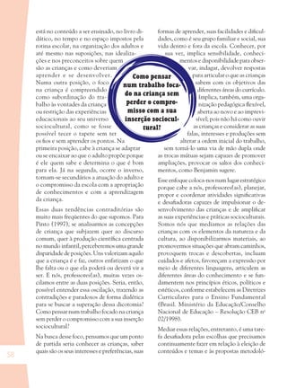 58
está no conteúdo a ser ensinado, no livro di-
dático, no tempo e no espaço impostos pela
rotina escolar, na organização dos adultos e
até mesmo nas suposições, nas idealiza-
ções e nos preconceitos sobre quem
são as crianças e como deveriam
aprender e se desenvolver.
Numa outra posição, o foco
na criança é compreendido
como subordinação do tra-
balho às vontades da criança
ou restrição das experiências
educacionais ao seu universo
sociocultural, como se fosse
possível tecer o tapete sem ter
os ﬁos e sem aprender os pontos. Na
primeira posição, cabe à criança se adaptar
ou se encaixar ao que o adulto propõe porque
é ele quem sabe e determina o que é bom
para ela. Já na segunda, ocorre o inverso,
tornam-se secundários a atuação do adulto e
o compromisso da escola com a apropriação
de conhecimentos e com a aprendizagem
da criança.
Essas duas tendências contraditórias são
muito mais freqüentes do que supomos. Para
Pinto (1997), se analisarmos as concepções
de criança que subjazem quer ao discurso
comum, quer à produção cientíﬁca centrada
no mundo infantil, perceberemos uma grande
disparidade de posições. Uns valorizam aquilo
que a criança é e faz, outros enfatizam o que
lhe falta ou o que ela poderá ou deverá vir a
ser. E nós, professores(as), muitas vezes os-
cilamos entre as duas posições. Seria, então,
possível entender essa oscilação, trazendo as
contradições e paradoxos de forma dialética
para se buscar a superação dessa dicotomia?
Como pensar num trabalho focado na criança
sem perder o compromisso com a sua inserção
sociocultural?
Na busca desse foco, pensamos que um ponto
de partida seria conhecer as crianças, saber
quais são os seus interesses e preferências, suas
formas de aprender, suas facilidades e diﬁcul-
dades, como é seu grupo familiar e social, sua
vida dentro e fora da escola. Conhecer, por
sua vez, implica sensibilidade, conheci-
mentos e disponibilidade para obser-
var, indagar, devolver respostas
para articular o que as crianças
sabem com os objetivos das
diferentes áreas do currículo.
Implica, também, uma orga-
nização pedagógica ﬂexível,
aberta ao novo e ao imprevi-
sível; pois não há como ouvir
as crianças e considerar as suas
falas, interesses e produções sem
alterar a ordem inicial do trabalho,
sem torná-lo uma via de mão dupla onde
as trocas mútuas sejam capazes de promover
ampliações, provocar os saltos dos conheci-
mentos, como Benjamin sugere.
Esse enfoque coloca-nos num lugar estratégico
porque cabe a nós, professores(as), planejar,
propor e coordenar atividades signiﬁcativas
e desaﬁadoras capazes de impulsionar o de-
senvolvimento das crianças e de ampliﬁcar
as suas experiências e práticas socioculturais.
Somos nós que mediamos as relações das
crianças com os elementos da natureza e da
cultura, ao disponibilizarmos materiais, ao
promovermos situações que abram caminhos,
provoquem trocas e descobertas, incluam
cuidados e afetos, favoreçam a expressão por
meio de diferentes linguagens, articulem as
diferentes áreas do conhecimento e se fun-
damentem nos princípios éticos, políticos e
estéticos, conforme estabelecem as Diretrizes
Curriculares para o Ensino Fundamental
(Brasil. Ministério da Educação/Conselho
Nacional de Educação – Resolução CEB no
02/1998).
Mediar essas relações, entretanto, é uma tare-
fa desaﬁadora pelas escolhas que precisamos
continuamente fazer em relação à eleição de
conteúdos e temas e às propostas metodoló-
Como pensar
num trabalho foca-
do na criança sem
perder o compro-
misso com a sua
inserção sociocul-
tural?
36082-Ensino Fundamental de 9 an58 5836082-Ensino Fundamental de 9 an58 58 14/08/07 19:0314/08/07 19:03
 