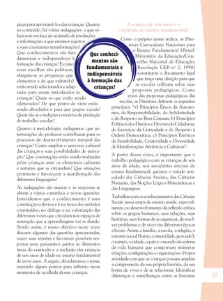 59
Que conheci-
mentos são
fundamentais e
indispensáveis
à formação das
crianças?
gicas para aproximá-los das crianças. Quanto
ao conteúdo, há várias indagações: o que se-
lecionar em face do acúmulo de produções
e informações a que estamos sujeitos
e suas constantes transformações?
Que conhecimentos são fun-
damentais e indispensáveis à
formação das crianças? E como
essas escolhas são políticas,
alargam-se as perguntas: que
elementos e de que cultura(s)
estão sendo selecionados e adap-
tados para serem introduzidos às
crianças? Quais os que estão sendo
silenciados? De que ponto de vista estão
sendo abordados e para que grupos sociais?
Quais são as condições concretas de produção
do trabalho escolar?
Quanto à metodologia, indagamos: que in-
tervenções do professor contribuem para os
processos de desenvolvimento integral das
crianças? Como ampliar o universo cultural
das crianças e suas possibilidades de intera-
ção? Que construções estão sendo realizadas
pelas crianças ante os elementos culturais
e naturais que as circundam? Que situações
permitem e favorecem a manifestação das
diferentes linguagens?
As indagações são muitas e as respostas se
abrem a vários caminhos e novas questões.
Entendemos que o conhecimento é uma
construção coletiva e é na troca dos sentidos
construídos, no diálogo e na valorização das
diferentes vozes que circulam nos espaços de
interação que a aprendizagem vai se dando.
Sendo assim, é nosso objetivo neste texto
discutir algumas das questões apresentadas,
trazer suas tensões e favorecer possíveis res-
postas para pensarmos juntos as diferentes
áreas do currículo e a inclusão das crianças
de seis anos de idade no ensino fundamental
de nove anos. A seguir, abordaremos o tema,
trazendo alguns pontos para reﬂexão neste
momento de acolhida dessas crianças.
A criança de seis anos e o
currículo do ensino fundamental
Como o próprio nome indica, as Dire-
trizes Curriculares Nacionais para
o Ensino Fundamental (Brasil.
Ministério da Educação/Con-
selho Nacional de Educação,
Resolução CEB no
2, 1998)
constituem o documento legal
que traça uma direção para que
as escolas reflitam sobre suas
propostas pedagógicas. Como
eixos das propostas pedagógicas das
escolas, as Diretrizes deﬁnem os seguintes
princípios: “a) Princípios Éticos da Autono-
mia, da Responsabilidade, da Solidariedade
e do Respeito ao Bem Comum; b) Princípios
Políticos dos Direitos e Deveres da Cidadania,
do Exercício da Criticidade e do Respeito à
Ordem Democrática; c) Princípios Estéticos
da Sensibilidade, Criatividade e Diversidade
de Manifestações Artísticas e Culturais”.
A partir desses eixos, é importante que o
trabalho pedagógico com as crianças de seis
anos de idade, nos anos/séries iniciais do
ensino fundamental, garanta o estudo arti-
culado das Ciências Sociais, das Ciências
Naturais, das Noções Lógico-Matemáticas e
das Linguagens.
Trabalhar com os conhecimentos das Ciências
Sociais nessa etapa de ensino reside, especial-
mente, no desenvolvimento da reﬂexão crítica
sobre os grupos humanos, suas relações, suas
histórias, suas formas de se organizar, de resol-
ver problemas e de viver em diferentes épocas
e locais. Assim, a família , a escola, a religião, o
entornosocial(bairro,comunidade,povoado),
o campo, a cidade, o país e o mundo são esferas
da vida humana que comportam inúmeras
relações, conﬁgurações e organizações. Propor
atividades em que as crianças possam ampliar
a compreensão da sua própria história, da sua
forma de viver e de se relacionar. Identiﬁcar
diferenças e semelhanças entre as histórias
36082-Ensino Fundamental de 9 an59 5936082-Ensino Fundamental de 9 an59 59 14/08/07 19:0314/08/07 19:03
 