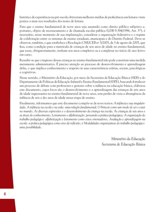 6
histórico de experiência na pré-escola obtiveram melhores médias de proﬁciência em leitura: vinte
pontos a mais nos resultados dos testes de leitura.
Para que o ensino fundamental de nove anos seja assumido como direito público subjetivo e,
portanto, objeto de recenseamento e de chamada escolar pública (LDB 9.394/1996, Art. 5º), é
necessário, nesse momento de sua implantação, considerar a organização federativa e o regime
de colaboração entre os sistemas de ensino estaduais, municipais e do Distrito Federal. Deve-se
observar, também, o que estabelece a Resolução CNE/CEB no
3/2005, de 3 de agosto de 2005, que
ﬁxa, como condição para a matrícula de crianças de seis anos de idade no ensino fundamental,
que essas, obrigatoriamente, tenham seis anos completos ou a completar no início do ano letivo
em curso.
Ressalte-se que o ingresso dessas crianças no ensino fundamental não pode constituir uma medida
meramente administrativa. É preciso atenção ao processo de desenvolvimento e aprendizagem
delas, o que implica conhecimento e respeito às suas características etárias, sociais, psicológicas
e cognitivas.
Nesse sentido, o Ministério da Educação, por meio da Secretaria de Educação Básica (SEB) e do
Departamento de Políticas de Educação Infantil e Ensino Fundamental (DPE), buscando fortalecer
um processo de debate com professores e gestores sobre a infância na educação básica, elaborou
este documento, cujos focos são o desenvolvimento e a aprendizagem das crianças de seis anos
de idade ingressantes no ensino fundamental de nove anos, sem perder de vista a abrangência da
infância de seis a dez anos de idade nessa etapa de ensino.
Finalmente, informamos que este documento compõe-se de nove textos: A infância e sua singulari-
dade; A infância na escola e na vida: uma relação fundamental; O brincar como um modo de ser e estar
no mundo; As diversas expressões e o desenvolvimento da criança na escola; As crianças de seis anos e
as áreas do conhecimento; Letramento e alfabetização: pensando a prática pedagógica; A organização do
trabalho pedagógico: alfabetização e letramento como eixos orientadores; Avaliação e aprendizagem na
escola: a prática pedagógica como eixo da reﬂexão; e Modalidades organizativas do trabalho pedagógico:
uma possibilidade.
Ministério da Educação
Secretaria de Educação Básica
36082-Ensino Fundamental de 9 an6 636082-Ensino Fundamental de 9 an6 6 14/08/07 19:0314/08/07 19:03
 
