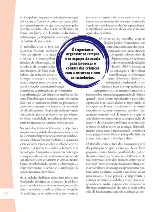 60
É importante
organizar os tempos
e os espaços da escola
para favorecer o
contato das crianças
com a natureza e com
as tecnologias.
vividas pelos colegas e por outras pessoas e gru-
pos sociais próximos ou distantes, que conhe-
cem pessoalmente ou que conheceram pelas
histórias ouvidas, lidas, vistas na televisão, em
ﬁlmes, em livros, etc. Histórias individuais e
coletivas que participam da construção
da história da sociedade.
O trabalho com a área das
Ciências Sociais também
objetiva ajudar a criança
a pensar e a desenvolver
atitudes de observação, de
estudo e de comparação
das paisagens, do lugar onde
habita, das relações entre o
homem, o espaço e a natu-
reza. É importante conhecer as
transformações ocorridas sob a ação
humana na construção, no povoamento
e na urbanização das diferentes regiões do pla-
neta. Perceber que a maneira como o homem
lida com a natureza interfere na paisagem e,
conseqüentemente, na forma e na qualidade
de vida das pessoas. Propor atividades por meio
das quais as crianças possam investigar e inter-
vir sobre a realidade, reconhecendo-se como
parte integrante da natureza e da cultura.
Na área das Ciências Naturais, o objetivo é
ampliar a curiosidade das crianças, incentivá-
las a levantar hipóteses e a construir conheci-
mentos sobre os fenômenos físicos e químicos,
sobre os seres vivos e sobre a relação entre o
homem e a natureza e entre o homem e as
tecnologias. É importante organizar os tempos
e os espaços da escola para favorecer o contato
das crianças com a natureza e com as tecno-
logias, possibilitando, assim, a observação, a
experimentação, o debate e a ampliação de
conhecimentos cientíﬁcos.
As atividades didáticas dessa área têm como
finalidade desafiar as crianças, levá-las a
prever resultados, a simular situações, a ela-
borar hipóteses, a reﬂetir sobre as situações
do cotidiano, a se posicionar como parte da
natureza e membro de uma espécie – entre
tantas outras espécies do planeta –, estabele-
cendo as mais diversas relações e percebendo
o signiﬁcado dos saberes dessa área com suas
ações do cotidiano.
O objetivo do trabalho com as
Noções Lógico-Matemáticas nas
séries/anos iniciais é dar opor-
tunidade para que as crianças
coloquem todos os tipos de
objetos, eventos e ações em
todasasespéciesderelações
(Kamii,1986). Encorajar
as crianças a identificar
semelhanças e diferenças
entre diferentes elementos,
classiﬁcando, ordenando e se-
riando; a fazer correspondências e
agrupamentos; a comparar conjuntos; a
pensar sobre números e quantidades de objetos
quando esses forem signiﬁcativos para elas,
operando com quantidades e registrando as
situações-problema (inicialmente de forma
espontânea e, posteriormente, usando a lin-
guagem matemática). É importante que as
atividades propostas sejam acompanhadas de
jogos e de situações-problema e promovam
a troca de idéias entre as crianças. Especial-
mente nessa área, é fundamental o professor
fazer perguntas às crianças para poder intervir
e questionar a partir da lógica delas.
O trabalho com a área das Linguagens parte
do princípio de que a criança, desde bem
pequena, tem inﬁnitas possibilidades para o
desenvolvimento de sua sensibilidade e de
sua expressão. Um dos grandes objetivos do
currículo nessa área é a educação estética, isto
é, sensibilizar a criança para apreciar uma pin-
tura, uma escultura, assistir a um ﬁlme, ouvir
uma música. Nesse período, é importante a
criança vivenciar atividades em que possa ver,
reconhecer, sentir, experienciar, imaginar as
diversas manifestações da arte e atuar sobre
elas. É fundamental que ela conheça as pro-
36082-Ensino Fundamental de 9 an60 6036082-Ensino Fundamental de 9 an60 60 14/08/07 19:0314/08/07 19:03
 
