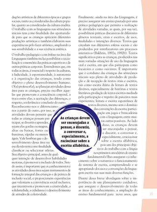 61
As crianças devem
ser encorajadas a
pensar, a discutir,
a conversar e,
especialmente, a
raciocinar sobre a
escrita alfabética.
duções artísticas de diferentes épocas e grupos
sociais, tanto as consideradas da cultura popu-
lar, quanto as consideradas da cultura erudita.
O trabalho com as linguagens nas séries/anos
iniciais tem como ﬁnalidade dar oportunida-
de para que as crianças apreciem diferentes
produções artísticas e também elaborem suas
experiências pelo fazer artístico, ampliando a
sua sensibilidade e a sua vivência estética.
O trabalho pedagógico com ênfase na área das
Linguagens também inclui possibilitar a socia-
lização e a memória das práticas esportivas e de
outras práticas corporais. Entendemos que, em
todas as áreas, é essencial o respeito às culturas,
à ludicidade, à espontaneidade, à autonomia
e à organização das crianças, tendo como
objetivo o pleno desenvolvimento humano.
O(a) professor(a), ao planejar atividades dessa
área para as crianças, precisa escolher aque-
las que promovam a consciência corporal, a
troca entre elas, a aceitação das diferenças, o
respeito, a tolerância e a inclusão do outro.
Reconhecemo-nos e diferenciamo-
nos a partir do outro, por isso, as
atividades devem permitir que
todas as crianças possam par-
ticipar, se divertir e aprender,
sejam elas gordas ou magras,
altas ou baixas, fortes ou
franzinas, rápidas ou menos
ágeis. Vale lembrar que o de-
senvolvimento dessa área na
escolanãotemcomoﬁnalidade
classiﬁcar ou selecionar atletas.
Seu objetivo principal, antes de qual-
quer intenção de desenvolver habilidades
motoras, é promover a inclusão de todos. Sen-
doassim,éimportantequeosconhecimentose
as atividades dessa área sejam instrumentos de
formação integral das crianças e de prática de
inclusão social, e proporcionem experiências
que valorizem a convivência social inclusiva,
que incentivem e promovam a criatividade, a
solidariedade,acidadaniaeodesenvolvimento
de atitudes de coletividade.
Finalmente, ainda na área das Linguagens, é
preciso assegurar um ensino pautado por uma
prática pedagógica que permita a realização
de atividades variadas, as quais, por sua vez,
possibilitem práticas discursivas de diferentes
gêneros textuais, orais e escritos, de usos,
ﬁnalidades e intenções diversos. Textos que
circulam nas diferentes esferas sociais e são
produzidos por interlocutores em processos
interativos (Bakhtin, 1992a, 1992b). Textos
signiﬁcativos para as crianças, produzidos nas
mais variadas situações de uso da linguagem
oral e escrita, em que elas participem como
locutores e como ouvintes. É importante
que o cotidiano das crianças das séries/anos
iniciais seja pleno de atividades de produ-
ção e de recepção de textos orais e escritos,
tais como escuta diária da leitura de textos
diversos, especialmente de histórias e textos
literários; produção de textos escritos mediada
pela participação e registro de parceiros mais
experientes; leitura e escrita espontânea de
textos diversos, mesmo sem o domínio
das convenções da escrita; partici-
pação em jogos e brincadeiras
com a linguagem; entre mui-
tas outras possíveis. Ao lado
disso, as crianças devem
ser encorajadas a pensar,
a discutir, a conversar e,
especialmente, a raciocinar
sobre a escrita alfabética,
pois um dos principais obje-
tivos do trabalho com a língua
nosprimeirosanos/sériesdoensino
fundamental é lhes assegurar o conhe-
cimento sobre a natureza e o funcionamento
do sistema de escrita, compreendendo e se
apropriando dos usos e convenções da lingua-
gem escrita nas suas mais diversas funções.
Diante dessa breve abordagem sobre a im-
portância de um planejamento cuidadoso,
que assegure o desenvolvimento de todas
as áreas do conhecimento, a ampliação do
ensino fundamental para nove anos, que
36082-Ensino Fundamental de 9 an61 6136082-Ensino Fundamental de 9 an61 61 14/08/07 19:0314/08/07 19:03
 