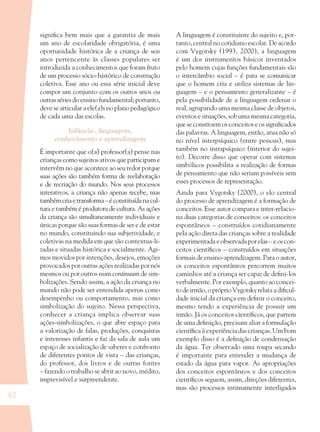 62
signiﬁca bem mais que a garantia de mais
um ano de escolaridade obrigatória, é uma
oportunidade histórica de a criança de seis
anos pertencente às classes populares ser
introduzida a conhecimentos que foram fruto
de um processo sócio-histórico de construção
coletiva. Esse ano ou essa série inicial deve
compor um conjunto com os outros anos ou
outras séries do ensino fundamental; portanto,
deve se articular a ele(a)s no plano pedagógico
de cada uma das escolas.
Infância , linguagem,
conhecimento e aprendizagem
É importante que o(a) professor(a) pense nas
crianças como sujeitos ativos que participam e
intervêm no que acontece ao seu redor porque
suas ações são também forma de reelaboração
e de recriação do mundo. Nos seus processos
interativos, a criança não apenas recebe, mas
tambémcriaetransforma–éconstituídanacul-
tura e também é produtora de cultura. As ações
da criança são simultaneamente individuais e
únicas porque são suas formas de ser e de estar
no mundo, constituindo sua subjetividade, e
coletivas na medida em que são contextua-li-
zadas e situadas histórica e socialmente. Agi-
mos movidos por intenções, desejos, emoções
provocados por outras ações realizadas por nós
mesmos ou por outros num continuum de sim-
bolizações. Sendo assim, a ação da criança no
mundo não pode ser entendida apenas como
desempenho ou comportamento, mas como
simbolização do sujeito. Nessa perspectiva,
conhecer a criança implica observar suas
ações-simbolizações, o que abre espaço para
a valorização de falas, produções, conquistas
e interesses infantis e faz da sala de aula um
espaço de socialização de saberes e confronto
de diferentes pontos de vista – das crianças,
do professor, dos livros e de outras fontes
– fazendo o trabalho se abrir ao novo, inédito,
imprevisível e surpreendente.
A linguagem é constituinte do sujeito e, por-
tanto, central no cotidiano escolar. De acordo
com Vygotsky (1993, 2000), a linguagem
é um dos instrumentos básicos inventados
pelo homem cujas funções fundamentais são
o intercâmbio social – é para se comunicar
que o homem cria e utiliza sistemas de lin-
guagem – e o pensamento generalizante – é
pela possibilidade de a linguagem ordenar o
real, agrupando uma mesma classe de objetos,
eventos e situações, sob uma mesma categoria,
que se constroem os conceitos e os signiﬁcados
das palavras. A linguagem, então, atua não só
no nível interpsíquico (entre pessoas), mas
também no intrapsíquico (interior do sujei-
to). Decorre disso que operar com sistemas
simbólicos possibilita a realização de formas
de pensamento que não seriam possíveis sem
esses processos de representação.
Ainda para Vygotsky (2000), o elo central
do processo de aprendizagem é a formação de
conceitos. Esse autor compara e inter-relacio-
na duas categorias de conceitos: os conceitos
espontâneos – construídos cotidianamente
pela ação direta das crianças sobre a realidade
experimentada e observada por elas – e os con-
ceitos cientíﬁcos – construídos em situações
formais de ensino-aprendizagem. Para o autor,
os conceitos espontâneos percorrem muitos
caminhos até a criança ser capaz de deﬁni-los
verbalmente. Por exemplo, quanto ao concei-
to de irmão, o próprio Vygotsky relata a diﬁcul-
dade inicial da criança em deﬁnir o conceito,
mesmo tendo a experiência de possuir um
irmão. Já os conceitos cientíﬁcos, que partem
de uma deﬁnição, precisam aliar a formulação
cientíﬁca à experiência das crianças. Um bom
exemplo disso é a deﬁnição de condensação
da água. Ter observado uma roupa secando
é importante para entender a mudança de
estado da água para vapor. As apropriações
dos conceitos espontâneos e dos conceitos
cientíﬁcos seguem, assim, direções diferentes,
mas são processos intimamente interligados
36082-Ensino Fundamental de 9 an62 6236082-Ensino Fundamental de 9 an62 62 14/08/07 19:0314/08/07 19:03
 