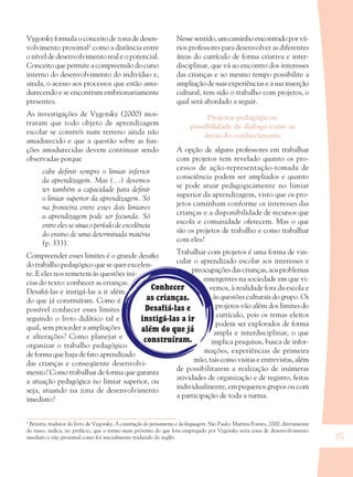 65
Conhecer
as crianças.
Desafiá-las e
instigá-las a ir
além do que já
construíram.
Vygotsky formula o conceito de zona de desen-
volvimento proximal2
como a distância entre
o nível de desenvolvimento real e o potencial.
Conceito que permite a compreensão do curso
interno do desenvolvimento do indivíduo e,
ainda, o acesso aos processos que estão ama-
durecendo e se encontram embrionariamente
presentes.
As investigações de Vygotsky (2000) mos-
traram que todo objeto de aprendizagem
escolar se constrói num terreno ainda não
amadurecido e que a questão sobre as fun-
ções amadurecidas devem continuar sendo
observadas porque
cabe deﬁnir sempre o limiar inferior
da aprendizagem. Mas (...) devemos
ter também a capacidade para deﬁnir
o limiar superior da aprendizagem. Só
na fronteira entre estes dois limiares
a aprendizagem pode ser fecunda. Só
entre eles se situa o período de excelência
do ensino de uma determinada matéria
(p. 333).
Compreender esses limites é o grande desaﬁo
do trabalho pedagógico que se quer excelen-
te. E eles nos remetem às questões ini-
cias do texto: conhecer as crianças.
Desaﬁá-las e instigá-las a ir além
do que já construíram. Como é
possível conhecer esses limites
seguindo o livro didático tal e
qual, sem proceder a ampliações
e alterações? Como planejar e
organizar o trabalho pedagógico
de forma que haja de fato aprendizado
das crianças e conseqüente desenvolvi-
mento? Como trabalhar de forma que garanta
a atuação pedagógica no limiar superior, ou
seja, atuando na zona de desenvolvimento
imediato?
Nesse sentido, um caminho encontrado por vá-
rios professores para desenvolver as diferentes
áreas do currículo de forma criativa e inter-
disciplinar, que vá ao encontro dos interesses
das crianças e ao mesmo tempo possibilite a
ampliação de suas experiências e a sua inserção
cultural, tem sido o trabalho com projetos, o
qual será abordado a seguir.
Projetos pedagógicos:
possibilidade de diálogo entre as
áreas do conhecimento
A opção de alguns professores em trabalhar
com projetos tem revelado quanto os pro-
cessos de ação-representação-tomada de
consciência podem ser ampliados e quanto
se pode atuar pedagogicamente no limiar
superior da aprendizagem, visto que os pro-
jetos caminham conforme os interesses das
crianças e a disponibilidade de recursos que
escola e comunidade oferecem. Mas o que
são os projetos de trabalho e como trabalhar
com eles?
Trabalhar com projetos é uma forma de vin-
cular o aprendizado escolar aos interesses e
preocupações das crianças, aos problemas
emergentes na sociedade em que vi-
vemos, à realidade fora da escola e
às questões culturais do grupo. Os
projetos vão além dos limites do
currículo, pois os temas eleitos
podem ser explorados de forma
ampla e interdisciplinar, o que
implica pesquisas, busca de infor-
mações, experiências de primeira
mão, tais como visitas e entrevistas, além
de possibilitarem a realização de inúmeras
atividades de organização e de registro, feitas
individualmente, em pequenos grupos ou com
a participação de toda a turma.
2
Bezerra, tradutor do livro de Vygotsky, A construção do pensamento e da linguagem. São Paulo: Martins Fontes, 2000, diretamente
do russo, indica, no prefácio, que o termo mais próximo do que fora empregado por Vygotsky seria zona de desenvolvimento
imediato e não proximal como foi inicialmente traduzido do inglês.
36082-Ensino Fundamental de 9 an65 6536082-Ensino Fundamental de 9 an65 65 14/08/07 19:0314/08/07 19:03
 