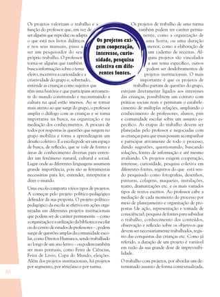 66
Os projetos exi-
gem cooperação,
interesse, curio-
sidade, pesquisa
coletiva em dife-
rentes fontes.
Os projetos valorizam o trabalho e a
função do professor que, em vez de
ser alguém que reproduz ou adapta
o que está nos livros didáticos
e nos seus manuais, passa a
ser um pesquisador do seu
próprio trabalho. O professor
torna-se alguém que também
busca informações sobre o tema
eleito, incentiva a curiosidade e a
criatividade do grupo e, sobretudo,
entende as crianças como sujeitos que
têm uma história e que participam ativamen-
te do mundo construindo e reconstruindo a
cultura na qual estão imersos. Ao se tornar
mais atento ao que surge do grupo, o professor
amplia o diálogo com as crianças e se torna
importante na busca, na organização e na
mediação dos conhecimentos. A procura de
todos por respostas às questões que surgem no
grupo mobiliza e torna a aprendizagem um
desaﬁo coletivo. E a escola pode ser um espaço
de busca, de reﬂexão, que se vale de fontes e
áreas de conhecimento diversas para enten-
der um fenômeno natural, cultural e social.
Lugar onde as diferentes linguagens assumem
grande importância, pois são as ferramentas
necessárias para ler, entender, interpretar e
dizer o mundo.
Uma escola comporta vários tipos de projetos.
A começar pelo projeto político-pedagógico
deﬁnidor da sua proposta. O projeto político-
pedagógico da escola se efetiva em ações orga-
nizadas em diferentes projetos institucionais
que podem ser de caráter permanente – como
aorganizaçãoeautilizaçãodabibliotecaescolar
oudocentrodeestudosdeprofessores–,podem
surgir de questões amplas da comunidade esco-
lar, como Direitos Humanos, sendo trabalhado
ao longo de um ano letivo – oupodemtambém
ser mais pontuais, como Feira de Ciências,
Feira de Livro, Copa do Mundo, eleições.
Além dos projetos institucionais, há projetos
por segmento, por série/ano e por turma.
Os projetos de trabalho de uma turma
também podem ter caráter perma-
nente, como a organização de
uma horta, ou uma duração
menor, como a elaboração de
um caderno de receitas. Al-
guns projetos são vinculados
a um tema especíﬁco, outros
podem ser desdobramentos de
projetos institucionais. O mais
importante é que os projetos de
trabalho partam de questões do grupo,
estejam diretamente ligados aos interesses
das crianças, possibilitem um contato com
práticas sociais reais e permitam o estabele-
cimento de múltiplas relações, ampliando o
conhecimento de professores, alunos, pais
e comunidade escolar sobre um assunto es-
pecíﬁco. As etapas do trabalho devem ser
planejadas pelo professor e negociadas com
as crianças para que essas possam acompanhar
e participar ativamente de todo o processo,
dando sugestões, questionando, buscando
soluções, fontes de informação e até mesmo
avaliando. Os projetos exigem cooperação,
interesse, curiosidade, pesquisa coletiva em
diferentes fontes, registros do que está sen-
do pesquisado como fotograﬁas, desenhos,
pinturas, colagens, maquetes, instalações,
teatro, dramatizações etc. e os mais variados
tipos de textos escritos. Ao professor cabe a
mediação de cada momento do processo por
meio de planejamento e organização de pro-
postas (de ação, representação e tomada de
consciência), pesquisa de fontes para subsidiar
o trabalho, conhecimento dos conteúdos,
observação e reﬂexão sobre os objetivos que
devem ser necessariamente trabalhados, regis-
tro das conquistas das crianças etc. Como já
referido, a duração de um projeto é variável
em razão da sua grande dose de imprevisibi-
lidade.
O trabalho com projetos, por abordar um de-
terminado assunto de forma contextualizada,
36082-Ensino Fundamental de 9 an66 6636082-Ensino Fundamental de 9 an66 66 14/08/07 19:0314/08/07 19:03
 