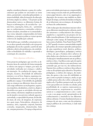 67
amplia consideravelmente a gama de conhe-
cimentos que podem ser ancorados ao tema
eleito, permitindo a interdisciplinaridade e a
transversalidade,alémdainserçãodaeducação
de forma ampla na cultura. Um projeto pode
desencadear outros e as diferentes formas de
buscar as informações e de socializá-las – jor-
nal, livro, exposições, feiras, etc. – permitem
que os conhecimentos construídos coletiva-
mente circulem, estendam-se à comunidade e
vice-versa. Quando compreendidos de forma
dinâmica, os projetos podem se tornar apostas
coletivas de ampliﬁcação cultural.
Vale lembrar que o trabalho com projetos tor-
na-se eﬁcaz quando articulado com a proposta
pedagógica da escola e quando, a partir de uma
reﬂexão coletiva dos professores, são estabele-
cidas as ﬁnalidades do trabalho e apontada a
construção de conceitos.
Mais algumas reﬂexões...
Uma proposta pedagógica que envolva as di-
ferentes áreas do currículo de forma integrada
se efetiva em espaços e tempos, por meio de
atividades realizadas por crianças e adultos
em interação. As condições do espaço, orga-
nização, recursos, diversidade de ambientes
internos e ao ar livre, limpeza, segurança etc.
são fundamentais, mas são as interações que
qualiﬁcam o espaço. Um trabalho de qualidade
para as crianças nas diferentes áreas do currí-
culo exige ambientes aconchegantes, seguros,
encorajadores, desaﬁadores, criativos, alegres e
divertidos nos quais as atividades elevem sua
auto-estima, valorizem e ampliem as suas leitu-
ras de mundo e seu universo cultural, agucem a
curiosidade, a capacidade de pensar, de decidir,
de atuar, de criar, de imaginar, de expressar;
nos quais jogos, brincadeiras, elementos da
natureza, artes, expressão corporal, histórias
contadas, imaginadas, dramatizadas, lidas
etc. estejam presentes. Os espaços disponíveis
para as atividades precisam ser compreendidos
como espaços sociais onde nós, professores(as),
temos papel decisivo, não só na organização e
disposição dos recursos, mas também na distri-
buiçãodotempo,naformademediarasrelações,
de se relacionar com as crianças e de instigá-las
na busca de conhecimento.
Cabe à educação das séries/anos iniciais valori-
zar as diferentes manifestações culturais, partir
dos interesses e conhecimentos das crianças,
ampliá-los e expandi-los em projetos de tra-
balho interdisciplinares. Cabe ainda pensar na
educação como espaço de humanização e de
luta contra a barbárie. Para Paulo Freire (1997,
p.26)“quandovivemosaautenticidadeexigida
pela prática de ensinar-aprender participamos
de uma experiência total, diretiva, política,
ideológica, gnosiológica, pedagógica, estética
e ética, em que a boniteza deve achar-se de
mãos dadas com a decência e com a seriedade”.
Aeducaçãoésimultaneamenteumatopolítico,
estéticoeético.Apolíticacomoaçãodosujeito
na coletividade se efetiva com uma forma e um
conteúdo que, por sua vez, são indissociáveis.
Separar ética, política e estética é desconhecer
comosedáaprópriaaçãoeducativa.Naprática
pedagógica, a estética dos espaços, dos mate-
riais, dos gestos e das vozes dá visibilidade ao
que e como se propõe à criança e, ainda, ao que
o adulto pensa sobre ela e sobre a educação di-
rigida a ela. O político permeia tudo isso pelas
vozes que podem ser ouvidas ou caladas, pela
possibilidade de os sujeitos expressarem-se,
relacionarem-se, respeitarem-se, sensibili-
zarem-se e comprometerem-se com o outro
e com o seu grupo social, apropriando-se de
conhecimentos e inserindo-se nas diferentes
esferas culturais. O ensino fundamental para as
crianças de seis anos, como um dos primeiros
espaços públicos de convivência, é onde tudo
isso começa.
36082-Ensino Fundamental de 9 an67 6736082-Ensino Fundamental de 9 an67 67 14/08/07 19:0314/08/07 19:03
 