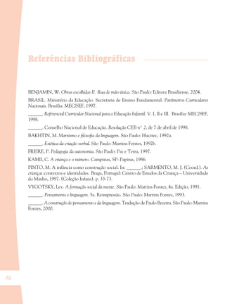 68
Referências Bibliográficas
BENJAMIN, W. Obras escolhidas II. Rua de mão única. São Paulo: Editora Brasiliense, 2004.
BRASIL. Ministério da Educação. Secretaria de Ensino Fundamental. Parâmetros Curriculares
Nacionais. Brasília: MEC/SEF, 1997.
______. Referencial Curricular Nacional para a Educação Infantil. V. I, II e III. Brasília: MEC/SEF,
1998.
______. Conselho Nacional de Educação. Resolução CEB nº 2, de 7 de abril de 1998.
BAKHTIN, M. Marxismo e ﬁlosoﬁa da linguagem. São Paulo: Hucitec, 1992a.
______. Estética da criação verbal. São Paulo: Martins Fontes, 1992b.
FREIRE, P. Pedagogia da autonomia. São Paulo: Paz e Terra, 1997.
KAMII, C. A criança e o número. Campinas, SP: Papirus, 1986.
PINTO, M. A infância como construção social. In: ______.; SARMENTO, M. J. (Coord.). As
crianças:contextos e identidades. Braga, Portugal: Centro de Estudos da Criança – Universidade
do Minho, 1997. (Coleção Infans). p. 33-73.
VYGOTSKY, Lev. A formação social da mente. São Paulo: Martins Fontes, 4a. Edição, 1991.
______. Pensamento e linguagem. 5a. Reimpressão. São Paulo: Martins Fontes, 1993.
______. A construção do pensamento e da linguagem. Tradução de Paulo Bezerra. São Paulo: Martins
Fontes, 2000.
36082-Ensino Fundamental de 9 an68 6836082-Ensino Fundamental de 9 an68 68 14/08/07 19:0314/08/07 19:03
 