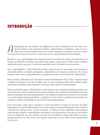 7
INTRODUÇÃO
A
implantação de uma política de ampliação do ensino fundamental de oito para nove
anos de duração exige tratamento político, administrativo e pedagógico, uma vez que o
objetivo de um maior número de anos no ensino obrigatório é assegurar a todas as crianças
um tempo mais longo de convívio escolar com maiores oportunidades de aprendizagem.
Ressalte-se que a aprendizagem não depende apenas do aumento do tempo de permanência na
escola, mas também do emprego mais eﬁcaz desse tempo: a associação de ambos pode contribuir
signiﬁcativamente para que os estudantes aprendam mais e de maneira mais prazerosa.
Para a legitimidade e a efetividade dessa política educacional, são necessárias ações formativas
da opinião pública, condições pedagógicas, administrativas, ﬁnanceiras, materiais e de recursos
humanos, bem como acompanhamento e avaliação em todos os níveis da gestão educacional.
Nesse sentido, elaboramos este documento Ensino Fundamental de Nove Anos: orientações para
a inclusão da criança de seis anos de idade, uma vez que a implementação dessa política requer
orientações pedagógicas que respeitem as crianças como sujeitos da aprendizagem.
Emsetratandodosaspectosadministrativos,valeesclarecerqueaorganizaçãofederativagaranteque
cadasistemadeensinoécompetenteelivreparaconstruir,comarespectivacomunidadeescolar,seu
plano de ampliação do ensino fundamental, como também é responsável por desenvolver estudos
com vistas à democratização do debate, o qual deve envolver todos os segmentos interessados em
assegurar o padrão de qualidade do processo de ensino-aprendizagem.
Faz-se necessário, ainda, que os sistemas de ensino garantam às crianças de seis anos de idade,
ingressantes no ensino fundamental, nove anos de estudo nessa etapa da educação básica. Durante
o período de transição entre as duas estruturas, os sistemas devem administrar uma proposta
curricular que assegure as aprendizagens necessárias ao prosseguimento, com sucesso, nos estudos
tanto às crianças de seis anos quanto às de sete anos de idade que estão ingressando no ensino
fundamental de nove anos, bem como àquelas ingressantes no, até então, ensino fundamental
de oito anos.
36082-Ensino Fundamental de 9 an7 736082-Ensino Fundamental de 9 an7 7 14/08/07 19:0314/08/07 19:03
 
