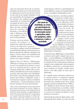 70
Por meio da
oralidade, as crian-
ças participam de
diferentes situações
de interação social
e aprendem sobre
elas próprias, sobre
a natureza e sobre a
sociedade.
ragir com autonomia. Na escola, no entanto,
aprendem a produzir textos orais mais formais
e se deparam com outros que não são comuns
no dia-a-dia de seus grupos familiares ou de
sua comunidade. Na instituição esco-
lar, portanto, elas ampliam suas
capacidades de compreensão
e produção de textos orais, o
que favorece a convivência
delas com uma variedade
maior de contextos de
interação e a sua reﬂexão
sobre as diferenças entre
essas situações e sobre os
textos nelas produzidos.
O mesmo ocorre em relação
à escrita. As crianças e os
adolescentes observam palavras
escritas em diferentes suportes,
como placas, outdoors, rótulos de embalagens;
escutam histórias lidas por outras pessoas, etc.
Nessas experiências culturais com práticas de
leitura e escrita, muitas vezes mediadas pela
oralidade, meninos e meninas vão se consti-
tuindo como sujeitos letrados.
Sabemos hoje (cf. Morais e Albuquerque,
2004) que as crianças que vivem em ambien-
tes ricos em experiências de leitura e escrita,
não só se motivam para ler e escrever, mas
começam, desde cedo, a reﬂetir sobre as carac-
terísticas dos diferentes textos que circulam ao
seu redor, sobre seus estilos, usos e ﬁnalidades.
Disso deriva uma decisão pedagógica funda-
mental: para reduzir as diferenças sociais, a
escola precisa assegurar a todos os estudantes
– diariamente – a vivência de práticas reais de
leitura e produção de textos diversiﬁcados.
Cabe, então, à instituição escolar, responsável
pelo ensino da leitura e da escrita, ampliar as
experiências das crianças e dos adolescentes de
modo que eles possam ler e produzir diferentes
textos com autonomia. Para isso, é importante
que, desde a educação infantil, a escola tam-
bém se preocupe com o desenvolvimento dos
conhecimentos relativos à aprendizagem da
escrita alfabética, assim como daqueles ligados
ao uso e à produção da linguagem escrita.
Nessa perspectiva, convidamos professo-
res e professoras a reﬂetir sobre o
papel do contato dos estudan-
tes com diferentes textos,
em atividades de leitura e
escrita realizadas dentro
e fora da escola. No
entanto, é preciso re-
cordar que esse contato
por si só, sem mediação,
não garante que nossas
crianças e nossos jovens
se alfabetizem, ou seja, que
se apropriem do Sistema de
Escrita Alfabética. Desse modo,
consideramos relevante a distinção
feitapelaprofessoraMagdaSoares(1998)entre
alfabetização e letramento.
Oprimeirotermo,alfabetização, corresponderia
ao processo pelo qual se adquire uma tecno-
logia – a escrita alfabética e as habilidades de
utilizá-la para ler e para escrever. Dominar tal
tecnologia envolve conhecimentos e destrezas
variados,comocompreenderofuncionamento
do alfabeto, memorizar as convenções letra-
som e dominar seu traçado, usando instru-
mentos como lápis, papel ou outros que os
substituam.
Já o segundo termo, letramento, relaciona-se
ao exercício efetivo e competente daquela
tecnologia da escrita, nas situações em que
precisamos ler e produzir textos reais. Ainda
segundo a professora Magda Soares (1998, p.
47), “alfabetizar e letrar são duas ações distin-
tas, mas não inseparáveis, ao contrário: o ideal
seria alfabetizar letrando, ou seja: ensinar a ler
e a escrever no contexto das práticas sociais
da leitura e da escrita”.
Os(as) professores(as), há algum tempo, vêm
participando desse debate, no centro do qual
36082-Ensino Fundamental de 9 an70 7036082-Ensino Fundamental de 9 an70 70 14/08/07 19:0314/08/07 19:03
 