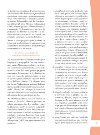71
se questionam as práticas de ensino restritas
aos velhos métodos de alfabetização e se busca
garantir que os meninos e as meninas possam,
desde cedo, alfabetizar-se e letrar-se, simulta-
neamente. Resumindo o que foi descoberto
nos últimos 25 anos, Morais e Albuquerque
(2004) aﬁrmam que para “alfabetizar letrando”
é necessário: (i) democratizar a vivência de
práticas de uso da leitura e da escrita; e (ii) aju-
dar o estudante a, ativamente, reconstruir essa
invenção social que é a escrita alfabética.
Assim, a nossa proposta agora é reﬂetir de
forma mais aprofundada sobre aqueles aspectos
constitutivos de uma prática de alfabetização
na perspectiva do letramento.
A leitura e a produção de
textos no ensino fundamental
No início deste texto, foi mencionado que a
linguagem ocupa papel de destaque nas rela-
ções sociais. Na nossa sociedade, a participa-
ção social é intensamente mediada pelo texto
escrito e os que dela participam se apropriam
não apenas de suas convenções lingüísticas,
mas, sobretudo, das práticas sociais em que
os diversos gêneros textuais circulam. Desse
modo, Bakhtin (2000, p. 279) chama a aten-
ção de que “cada esfera de utilização da língua
elabora seus tipos relativamente estáveis de enun-
ciados”. Ou seja, em cada tipo de situação de
interação, deparamo-nos com gêneros textuais
diferentes e distintos modos de usá-los.
Ao reﬂetirmos sobre os usos que fazemos da
escrita no dia-a-dia, sabemos que tanto na
sala de aula quanto fora dela isso ﬁca eviden-
te. Qualquer cidadão lê e escreve cumprindo
ﬁnalidades diversas e reais. Precisamos ga-
rantir esse mesmo princípio, ao iniciarmos os
estudantes no mundo da escrita. Desse modo,
propomos, assim como defendido em Leal e
Albuquerque (2005), que sejam contempladas
na escola:
1. situações de interação mediadas pela
escrita em que se busca causar algum
efeito sobre interlocutores em diferentes
esferas de participação social: circulação
de informações cotidianas, como, por
exemplo, por meio de escrita e leitura de
textos jornalísticos; comunicação direta
entre pessoas e/ou empresas, mediante
textos epistolares (cartas, convites,
avisos); circulação de saberes gerados em
diferentes áreas de conhecimento, por
meio dos textos cientíﬁcos; orientações
e prescrições sobre como realizar
atividades diversas ou como agir em
determinados eventos, mediante textos
instrucionais; compar-tilhamento de
desejos, emoções, valoração da realidade
vivida, expressão da subjetividade, por
meio dos textos literários; divulgação de
eventos, produtos e serviços, mediante
textos publicitários, entre outros;
2. situações voltadas para a construção
e a sistematização do conhecimento,
caracterizadas, sobretudo, pela leitura
e produção de gêneros textuais usados
como auxílio para organização e
memorização, quando necessário, de
informações, tais como anotações,
resumos, esquemas e outros gêneros que
utilizamos para estudar temas diversos;
3. situações voltadas para auto-avaliação
e expressão “para si próprio” de sen-
timentos, desejos, angústias, como
forma de auxílio ao crescimento pessoal
e ao resgate de identidade, assim como
ao próprio ato de investigar-se e resolver
seus próprios dilemas, com utilização de
diários pessoais, poemas, cartas íntimas
(sem destinatários);
4. situações em que a escrita é utilizada
para automonitoração de suas próprias
ações, para organização do dia-a-dia,
36082-Ensino Fundamental de 9 an71 7136082-Ensino Fundamental de 9 an71 71 14/08/07 19:0314/08/07 19:03
 