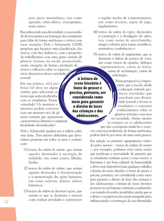72
A leitura do
texto literário é
fonte de prazer e
precisa, portanto, ser
considerada como
meio para garantir
o direito de lazer
das crianças e dos
adolescentes.
para apoio mnemônico, tais como
agendas, calen-dários, cronogramas,
entre outros.
Reconhecendo essa diversidade e a necessida-
de de investirmos na formação dos estudantes
para lidar de forma autônoma e crítica com
essas situações, Dolz e Schneuwly (2004)
propõem que façamos uma classiﬁcação dos
textos, com ﬁns didáticos, com o propósito
de trabalharmos com uma gama variada de
gêneros textuais na escola, promovendo,
assim, situações de leitura, produção de
textos e reﬂexões sobre os aspectos
sócio-discursivos dessa variedade
textual.
Em sua prática, o(a) pro-
fessor (a) deve ter algum
critério para selecionar os
textos que serão produzidos
com os estudantes. Existe
variedade? Os meninos e
meninas podem conviver
com um universo rico de gê-
neros textuais que apresentam
características distintas e cumprem
ﬁnalidades diversiﬁcadas?
Dolz e Schneuwly ajudam-nos a reﬂetir sobre
esse tema. Tais autores defendem que deve-
ríamos propiciar em todos os anos o contato
com:
(1) textos da ordem do narrar, que seriam
aqueles destinados à recriação da
realidade, tais como contos, fábulas,
lendas;
(2) textos da ordem do relatar, que seriam
aqueles destinados à documentação
e à memorização das ações humanas,
tais como notícias, diários, relatos
históricos;
(3) textos da ordem do descrever ações, que
seriam os que se destinam a instruir
como realizar atividades e a prescrever
e regular modos de comportamento,
tais como receitas, regras de jogo,
regulamentos;
(4) textos da ordem do expor, destinados
à construção e à divulgação do saber,
tais como notas de enciclopédia,
artigos voltados para temas cientíﬁcos,
seminários, conferências; e
(5) textos da ordem do argumentar, que se
destinam à defesa de pontos de vista,
tais como textos de opinião, diálogos
argumentativos, cartas ao leitor,
cartas de reclamação, cartas de
solicitação.
Nessa perspectiva, é impor-
tante que a escola, desde
a educação infantil, pro-
mova atividades que
envolvam essa diversi-
dade textual e levem os
estudantes a construir
conhecimentos sobre os
gêneros textuais e seus usos
na sociedade. Assim, mesmo
as crianças ou os adolescentes
que não conseguem ainda ler e escre-
ver convencionalmente de forma autônoma,
podem fazê-lo por meio de uma outra pessoa.
Em relação ao primeiro agrupamento referi-
do pelos autores – textos da ordem do narrar
–, por exemplo, podemos citar várias razões
que justiﬁcam a necessidade de garantir que
os estudantes tenham acesso a esses textos: a
literatura é um bem cultural da humanidade
e deve estar disponível para qualquer cidadão;
a leitura do texto literário é fonte de prazer e
precisa, portanto, ser considerada como meio
para garantir o direito de lazer das crianças e
dos adolescentes; a leitura do texto literário
promovenoserhumanoafantasia,conduzindo-
o ao mundo do sonho; possibilita, ainda, que os
valores e os papéis sociais sejam ressigniﬁcados,
inﬂuenciando a construção de sua identidade;
36082-Ensino Fundamental de 9 an72 7236082-Ensino Fundamental de 9 an72 72 14/08/07 19:0314/08/07 19:03
 
