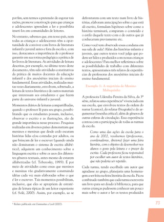 73
por ﬁm, sem termos a pretensão de esgotar tais
razões, promove a motivação para que crianças
e adolescentes aprendam a ler e possibilita
inseri-los em comunidades de leitores.
No entanto, sabemos que, em nosso país, nem
todas as crianças e adolescentes têm a opor-
tunidade de conviver com livros de literatura
infantil e juvenil antes e fora da escola e, com
isso, destacamos a importância de o professor
garantir em sua rotina pedagógica a prática de
ler livros de literatura. As atividades de leitura
descritas, por exemplo, no último texto deste
documento, têm sido atividades constitutivas
da prática de muitos docentes da educação
infantil e dos anos/séries iniciais do ensino
fundamental. Essas atividades, realizadas mui-
tas vezes diariamente, envolvem, sobretudo, a
leitura de textos literários e de outros materiais
que interessam aos estudantes e que fazem
parte do universo infantil e juvenil.
Momentos diários de leituras compartilhadas,
quando o professor lê para seu grupo, possibi-
litando que os estudantes possam, inclusive,
observar o escrito e as ilustrações, são de
grande importância nesse processo. Pesquisas
realizadas em diversos países demonstram que
meninos e meninas que desde cedo escutam
histórias lidas e/ou contadas por adultos, ou
que brincam de ler e escrever (quando ainda
não dominaram o sistema de escrita alfabé-
tica), adquirem um conhecimento sobre a
linguagem escrita e sobre os usos dos diferen-
tes gêneros textuais, antes mesmo de estarem
alfabetizadas (cf. Teberosky, 1995). É por
meio de atividades como essas que meninos
e meninas vão gradativamente construindo
idéias cada vez mais elaboradas sobre o que
é ler e escrever. Tais momentos possibilitam,
inclusive, que eles se apropriem de estraté-
gias de leitura típicas de um leitor experiente
(cf. Solé, 2000). Assim, por exemplo, ao se
defrontarem com um texto num livro de his-
tórias, elaboram antecipações sobre o que está
ali escrito, formulam hipóteses sobre como a
história terminará, comparam o conteúdo e
o estilo daquele texto com o de outros que já
conheceram previamente etc.
Como você tem observado essas condutas em
sua sala de aula? Além das histórias infantis e
juvenis, que outros textos você julga que po-
dem ser lidos e produzidos com nossas crianças
e adolescentes? Para melhor reﬂetirmos sobre
as possibilidades de trabalho com diferentes
textos, apresentamos três relatos de experiên-
cias de professoras dos anos/séries iniciais do
ensino fundamental.
Exemplo 1: A trajetória do Menino
Maluquinho
A professora Udenilza Pereira da Silva, da 3ª
série, relatou uma experiência4
vivenciada em
sua escola, que envolveu textos da ordem do
narrar (contos), do relatar (biograﬁa) e do ar-
gumentar (resenha crítica), além de gêneros de
outras esferas de circulação. Essa experiência
contou com a participação de todas as turmas
da escola.
Como uma das ações da escola para o
ano de 2002, resolvemos (professoras,
coordenadoras, diretora) fazer uma feira
literária, com o objetivo de desenvolver nos
alunos o gosto pela leitura e o prazer da
escrita. Cada professora ﬁcou responsável
por escolher um autor de textos literários,
que não poderia ser repetido.
Cada turma, tendo escolhido um autor que
agradasse ao grupo, planejaria uma homena-
gem a ser feita na feira literária da escola. Ficou
combinado também que cada turma escreveria
um livro para ser doado à biblioteca, para que
outras crianças pudessem conhecer um pouco
mais sobre o autor e ler os textos produzidos
4
Relato publicado em Guimarães e Leal (2002).
36082-Ensino Fundamental de 9 an73 7336082-Ensino Fundamental de 9 an73 73 14/08/07 19:0314/08/07 19:03
 