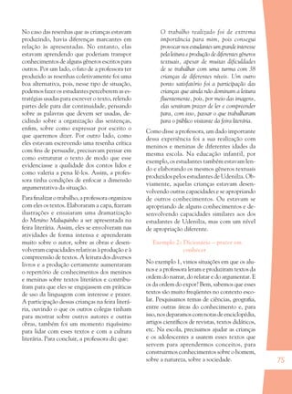 75
No caso das resenhas que as crianças estavam
produzindo, havia diferenças marcantes em
relação às apresentadas. No entanto, elas
estavam aprendendo que poderiam transpor
conhecimentos de alguns gêneros escritos para
outros. Por um lado, o fato de a professora ter
produzido as resenhas coletivamente foi uma
boa alternativa, pois, nesse tipo de situação,
podemos fazer os estudantes perceberem as es-
tratégias usadas para escrever o texto, relendo
partes dele para dar continuidade, pensando
sobre as palavras que devem ser usadas, de-
cidindo sobre a organização das sentenças,
enﬁm, sobre como expressar por escrito o
que queremos dizer. Por outro lado, como
eles estavam escrevendo uma resenha crítica
com ﬁns de persuadir, precisavam pensar em
como estruturar o texto de modo que esse
evidenciasse a qualidade dos contos lidos e
como valeria a pena lê-los. Assim, a profes-
sora tinha condições de enfocar a dimensão
argumentativa da situação.
Para ﬁnalizar o trabalho, a professora organizou
com eles os textos. Elaboraram a capa, ﬁzeram
ilustrações e ensaiaram uma dramatização
do Menino Maluquinho a ser apresentada na
feira literária. Assim, eles se envolveram nas
atividades de forma intensa e aprenderam
muito sobre o autor, sobre as obras e desen-
volveram capacidades relativas à produção e à
compreensão de textos. A leitura dos diversos
livros e a produção certamente aumentaram
o repertório de conhecimentos dos meninos
e meninas sobre textos literários e contribu-
íram para que eles se engajassem em práticas
de uso da linguagem com interesse e prazer.
A participação dessas crianças na feira literá-
ria, ouvindo o que os outros colegas tinham
para mostrar sobre outros autores e outras
obras, também foi um momento riquíssimo
para lidar com esses textos e com a cultura
literária. Para concluir, a professora diz que:
O trabalho realizado foi de extrema
importância para mim, pois consegui
provocarnosestudantesumgrandeinteresse
pela leitura e produção de diferentes gêneros
textuais, apesar de muitas dificuldades
de se trabalhar com uma turma com 38
crianças de diferentes níveis. Um outro
ponto satisfatório foi a participação das
crianças que ainda não dominam a leitura
ﬂuentemente, pois, por meio das imagens,
elas sentiram prazer de ler e compreender
para, com isso, passar o que trabalharam
para o público visitante da feira literária.
Como disse a professora, um dado importante
dessa experiência foi a sua realização com
meninos e meninas de diferentes idades da
mesma escola. Na educação infantil, por
exemplo, os estudantes também estavam len-
do e elaborando os mesmos gêneros textuais
produzidos pelos estudantes de Udenilza. Ob-
viamente, aquelas crianças estavam desen-
volvendo outras capacidades e se apropriando
de outros conhecimentos. Ou estavam se
apropriando de alguns conhecimentos e de-
senvolvendo capacidades similares aos dos
estudantes de Udenilza, mas com um nível
de apropriação diferente.
Exemplo 2: Dicionário – prazer em
conhecer
No exemplo 1, vimos situações em que os alu-
nos e a professora leram e produziram textos da
ordem do narrar, do relatar e do argumentar. E
os da ordem do expor? Bem, sabemos que esses
textos são muito freqüentes no contexto esco-
lar. Pesquisamos temas de ciências, geograﬁa,
entre outras áreas do conhecimento e, para
isso,nosdeparamoscomnotasdeenciclopédia,
artigos cientíﬁcos de revistas, textos didáticos,
etc. Na escola, precisamos ajudar as crianças
e os adolescentes a usarem esses textos que
servem para aprendermos conceitos, para
construirmos conhecimentos sobre o homem,
sobre a natureza, sobre a sociedade.
36082-Ensino Fundamental de 9 an75 7536082-Ensino Fundamental de 9 an75 75 14/08/07 19:0314/08/07 19:03
 