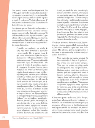 76
Um gênero textual também importante é o
verbete, pois aprender a consultar dicionário
e compreender as informações nele disponibi-
lizadas dependem de contatos com tal suporte
textual. A professora Verônica Barros, da 4ª
série, contou como introduziu o trabalho com
dicionários na sua turma.5
No dia em que os dicionários chegaram, a
professora aproveitou para conversar com seus
alunos: quem já tinha dicionário em casa? Já
tinham usado ou visto alguém usando? O que
sabiam sobre o dicionário? Para que servia? Sua
turma recebeu o dicionário escolar e ela então
apresentou para os alunos esse novo material.
Eis o que ela relatou:
Convidei os estudantes de minha 4a
série para irmos folheando o dicionário
e conversando. Eles se deram conta de
que, tanto antes quanto depois das seções
dedicadas aos verbetes de cada letra, havia
várias outras coisas. Vimos que o dicionário
tinha uma seção de abreviaturas, um
resumo de noções de gramática, quadros
de conjugação de verbos, lista de grupos
indígenas do Brasil distribuídos pelos
estados, lista de países com suas moedas e
adjetivos pátrios, onomatopéias, coletivos,
unidades de medida, além de outras seções
(sobre obras literárias, presidentes do
Brasil, maiores rios de nosso país, etc.).
Eu mesma não tinha parado, antes, para
ver todos esses detalhes. Os alunos também
viram que, na seção de verbetes de cada
letra, apareciam as formas que a letra teve
ao longo da história, em diferentes línguas
ou com diferentes formatos e que a primeira
“palavra”eraapróprialetraesuadeﬁnição.
Às vezes, a mesma graﬁa, por exemplo, A,
correspondia não só ao nome da letra,
mas tinha outros significados também.
É preciso dizer que eles já dominavam a
ordem alfabética e tinham feito consultas
no único dicionário que tínhamos na sala
de aula, até aquele dia. Mas, na exploração
do novo dicionário, paramos para ver que
em cada página apareciam destacadas, em
vermelho, duas palavras. Chamei a atenção
para a primeira e a última palavra de duas
páginas seguidas e eles então descobriram
a função daquelas palavrinhas vermelhas
(os “cabeços”). Em vez de ﬁcar lendo as
palavras uma depois da outra, na página,
descobriram que dava para saber se uma
palavra que queríamos encontrar estava
naquela folha, olhando apenas para as tais
palavras destacadas no alto.
Verônica, por meio dessa atividade, desper-
tou nas crianças a curiosidade para explorar
o dicionário recebido e perceber suas utili-
dades. Mas ela não parou aí; aproveitou o
interesse e, em outro dia, realizou um jogo
com o dicionário:
Num outro dia, na mesma semana, ﬁz
uma atividade de busca de palavras,
para orientá-los a usar os tais ‘cabeços’.
Num jogo em grupos, eu dizia a cada
vez uma palavra para eles procurarem.
Ganhava ponto a equipe que me dissesse
primeiro qual era a página onde estava a
palavra. Depois de acharem e dizerem os
cabeços, liam o verbete completo e víamos
os significados. Eles então prestaram
atenção a outras novidades. Notaram que
os diferentes signiﬁcados eram separados
por números, que tinha umas letrinhas
(abreviaturas) que eles não conheciam, que
as palavras (os verbetes) apareciam com as
sílabas separadas.
Chamamos para a reﬂexão o dado de que,
como bem relatam professores e demais es-
tudiosos, tais atividades não bastam para que
crianças e adolescentes se familiarizem com
esse suporte textual. No entanto, é um bom co-
meço. É importante propiciar ainda situações
em que eles usem o dicionário para descobrir
5
Esse relato foi publicado em Leal e Brandão (2005).
36082-Ensino Fundamental de 9 an76 7636082-Ensino Fundamental de 9 an76 76 14/08/07 19:0314/08/07 19:03
 