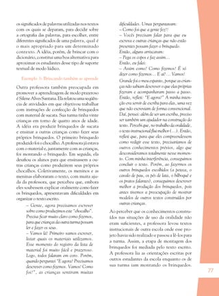 77
os signiﬁcados de palavras utilizadas nos textos
com os quais se deparam, para decidir sobre
a ortograﬁa das palavras, para escolher, entre
diferentes signiﬁcados de uma palavra, qual é
o mais apropriado para um determinado
contexto. A idéia, porém, de brincar com o
dicionário, constitui uma boa alternativa para
aproximar os estudantes desse tipo de suporte
textual de modo lúdico.
Exemplo 3: Brincando também se aprende
Outra professora também preocupada em
promover a aprendizagem de modo prazeroso
éSileneAlvesSantana.Elarelatouumaseqüên-
cia de atividades em que objetivou trabalhar
com instruções de confecção de brinquedos
com material de sucata. Sua turma tinha vinte
crianças em torno de quatro anos de idade.
A idéia era produzir brinquedos de sucata
e ensinar a outras crianças como fazer seus
próprios brinquedos. O primeiro brinquedo
produzidofoiochocalho.Aprofessorajáestava
com o material e, juntamente com as crianças,
foi montando o brinquedo. Em seguida, ela
desaﬁou os alunos para que ensinassem a ou-
tras crianças como produzirem seus próprios
chocalhos. Coletivamente, os meninos e as
meninas elaboraram o texto, com muita aju-
da da professora, que percebeu que, embora
eles soubessem explicar oralmente como fazer
os brinquedos, apresentavam diﬁculdades em
organizar o texto escrito.
– Gente, agora precisamos escrever
sobre como produzimos este “chocalho”.
Precisa ﬁcar muito claro como ﬁzemos,
para que crianças da outra turma possam
ler e fazer os seus.
– Vamos lá! Primeiro vamos escrever,
listar quais os materiais utilizamos.
Esse momento do registro da lista de
material foi muito fácil e prazeroso.
Logo, todos falaram em coro. Porém,
quando perguntei “E agora? Precisamos
descrever como ﬁzemos. Vamos! Como
foi?”, as crianças sentiram muitas
diﬁculdades. Umas perguntavam:
– Como foi que a gente fez?!
– Vocês precisam falar para que eu
escreva e outras crianças que não estão
presentes possam fazer o brinquedo.
Então, alguns arriscaram:
– Pega os copos e faz assim...
Então, eu falei:
– Assim como? Como ﬁzemos? É só
dizer como ﬁzemos... E aí?… Vamos!
Grande foi o meu espanto, porque as crian-
ças não sabiam descrever o que elas próprias
ﬁzeram e acompanharam passo a passo.
Então, reﬂeti: “E agora?” A minha inten-
ção era servir de escriba para elas, uma vez
que não escreviam de forma convencional.
Daí, pensei: além de ser um escriba, preciso
ser também um ajudador na construção do
texto. Percebi que, no trabalho da oralidade,
o texto instrucional ﬂui melhor (...). Então,
reﬂeti que, para que eles compreendessem
como redigir esse texto, precisaríamos de
outros conhecimentos prévios, algo que
desconsideramos totalmente nesse momen-
to. Com minha interferência, conseguimos
concluir o texto. Porém, ao fazermos os
outros brinquedos escolhidos (a peteca, o
cavalo de pau, os pés de lata, o bilboquê e
os pratos falantes), conseguimos descrever
melhor a produção dos brinquedos, pois
antes tivemos a preocupação de mostrar
modelos de outros textos construídos por
outras crianças.
Ao perceber que os conhecimentos constru-
ídos nas situações de uso da oralidade não
eram suﬁcientes, a professora levou textos
instrucionais de outra escola onde esse pro-
jeto havia sido realizado e passou a lê-los para
a turma. Assim, a etapa de montagem dos
brinquedos foi mediada pelo texto escrito.
A professora lia as orientações escritas por
outros estudantes da escola enquanto os de
sua turma iam montando os brinquedos.
36082-Ensino Fundamental de 9 an77 7736082-Ensino Fundamental de 9 an77 77 23/08/07 23:0423/08/07 23:04
 