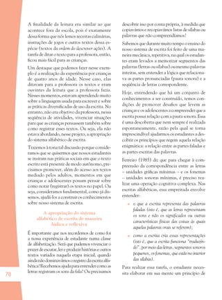 78
A ﬁnalidade da leitura era similar ao que
acontece fora da escola, pois é exatamente
dessa forma que nós lemos receitas culinárias,
instruções de jogos e outros textos dessa es-
pécie (textos da ordem do descrever ações). A
tarefa de ditar o texto para a professora, então,
ﬁcou mais fácil para as crianças.
Um destaque que podemos fazer nesse exem-
plo é a realização da experiência por crianças
de quatro anos de idade. Nesse caso, elas
ditavam para a professora os textos e eram
ouvintes da leitura que a professora fazia.
Nesses momentos, estavam aprendendo muito
sobre a linguagem usada para escrever e sobre
as práticas diversiﬁcadas de uso da escrita. No
entanto, não era objetivo da professora, nessa
seqüência de atividades, vivenciar situações
para que as crianças pensassem também sobre
como registrar esses textos. Ou seja, ela não
estava abordando, nesse projeto, a apropriação
do sistema alfabético de escrita.
Trazemos à tona tal discussão porque conside-
ramos que se quisermos que nossos estudantes
se insiram nas práticas sociais em que o texto
escrito está presente de modo autônomo, pre-
cisamos promover, além do acesso aos textos
mediado pelos adultos, momentos em que
crianças e adolescentes possam pensar sobre
como notar (registrar) os textos no papel. Ou
seja, consideramos fundamental, como já dis-
semos, ajudá-los a construir os conhecimentos
sobre nosso sistema de escrita.
A apropriação do sistema
alfabético de escrita de maneira
lúdica e reﬂexiva
É importante que nos recordemos de como foi
a nossa experiência de estudante numa classe
de alfabetização. Será que pudemos vivenciar o
prazerdeescutar,lereproduzirhistóriaseoutros
textos variados naquela etapa inicial, quando
aindanãodominavámosoregistrodaescritaalfa-
bética?Recebemosajudaparaentendercomoas
letras registram os sons da fala? Ou precisamos
descobrir isso por conta própria, à medida que
copiavámos e recopiavámos listas de sílabas ou
palavras que não compreendíamos?
Sabemosquedurantemuitotempooensinodo
nosso sistema de escrita foi feito de uma ma-
neira mecânica, repetitiva, na qual os estudan-
tes eram levados a memorizar segmentos das
palavras (letras ou sílabas) ou mesmo palavras
inteiras, sem entender a lógica que relaciona-
va as partes pronunciadas (pauta sonora) e a
seqüência de letras correspondente.
Hoje, entendendo que há um conjunto de
conhecimentos a ser construído, temos con-
dições de promover desaﬁos que levem as
crianças e os adolescentes a compreender que a
escrita possui relação com a pauta sonora. Essa
é uma descoberta que nem sempre é realizada
espontaneamente, razão pela qual se torna
imprescindível ajudarmos os estudantes a des-
cobrir os princípios que regem aquela relação
enigmática: a relação entre as partes faladas e
as partes escritas das palavras.
Ferreiro (1985) diz que para chegar à com-
preensão da correspondência entre as letras
– unidades gráﬁcas mínimas – e os fonemas
– unidades sonoras mínimas, é preciso rea-
lizar uma operação cognitiva complexa. Nas
escritas alfabéticas, essa empreitada envolve
entender:
o que a escrita representa das palavras
faladas (isto é, que as letras representam
os sons e não os signiﬁcados ou outras
características físicas das coisas às quais
aquelas palavras orais se referem);
como a escrita cria essas representações
(isto é, que a escrita funciona “traduzin-
do”, por meio das letras, segmentos sonoros
pequenos, os fonemas, que estão no interior
das sílabas).
Para realizar essa tarefa, o estudante neces-
sita elaborar em sua mente um princípio de
36082-Ensino Fundamental de 9 an78 7836082-Ensino Fundamental de 9 an78 78 14/08/07 19:0314/08/07 19:03
 