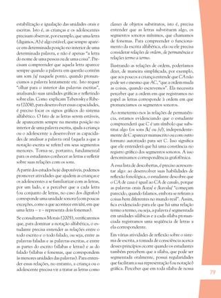 79
estabilização e igualação das unidades orais e
escritas. Isto é, as crianças e os adolescentes
precisam observar, por exemplo, que uma letra
(digamos, A) é algo estável, que sempre apare-
ce em determinada posição no interior de uma
determinada palavra, e não é apenas “a letra
do nome de uma pessoa ou de uma coisa”. Pre-
cisam compreender que aquela letra aparece
sempre quando a palavra em questão contém
um som /a/ naquele ponto, quando pronun-
ciamos a palavra lentamente etc. Isto requer
“olhar para o interior das palavras escritas”,
analisando suas unidades gráﬁcas e reﬂetindo
sobre elas. Como explicam Teberosky e Ribe-
ra (2004), para desenvolver essas capacidades,
é preciso focar os signos gráﬁcos do sistema
alfabético. O fato de as letras serem estáveis,
de aparecerem sempre na mesma posição no
interior de uma palavra escrita, ajuda a criança
ou o adolescente a desenvolver as capacida-
des de analisar a palavra oral (aquela a que a
notação escrita se refere) em seus segmentos
menores. Torna-se, portanto, fundamental
para os estudantes conhecer as letras e reﬂetir
sobre suas relações com os sons.
A partir dos estudos hoje disponíveis, podemos
promover atividades que ajudem as crianças e
os adolescentes a se familiarizar com as letras,
por um lado, e a perceber que a cada letra
(ou conjunto de letras, no caso dos dígrafos)
corresponde uma unidade sonora (com poucas
exceções,comoaqueaconteceemtáxi,emque
uma letra – x – representa dois fonemas).
Se consultarmos Morais (2005), veriﬁcaremos
que, para dominar a notação alfabética, o es-
tudante precisa entender as relações entre o
todo escrito e o todo falado, ou seja, entre as
palavras faladas e as palavras escritas, e entre
as partes do escrito (sílabas e letras) e as do
falado (sílabas e fonemas, que correspondem
às menores unidades das palavras). Para enten-
der essas relações, no entanto, a criança ou o
adolescente precisa vir a tratar as letras como
classes de objetos substitutos, isto é, precisa
entender que as letras substituem algo, os
segmentos sonoros mínimos, que chamamos
de fonemas. Para compreender o funciona-
mento da escrita alfabética, ela ou ele precisa
considerar relações de ordem, de permanência e
relações termo a termo.
Ilustrando as relações de ordem, poderíamos
dizer, de maneira simpliﬁcada, por exemplo,
que aos poucos a criança entende que CA não
pode ser o mesmo que AC, “que a ordem muda
as coisas, quando escrevemos”. Ela necessita
perceber que a ordem em que registramos no
papel as letras corresponde à ordem em que
pronunciamos os segmentos sonoros.
Ao remetermo-nos às relações de permanên-
cia, estamos evidenciando que o estudante
compreenderá que C é um símbolo que subs-
titui algo (os sons /k/ ou /s/), independente-
mente de C aparecer manuscrito ou com outro
formato autorizado para ser C. Isso signiﬁca
que ele entenderá que há uma constância no
registro gráﬁco dos segmentos sonoros. A isso
denominamos correspondência grafofônica.
A essa lista de descobertas, é preciso acrescen-
tar algo: ao desenvolver suas habilidades de
reﬂexão fonológica, o estudante descobre que
o CA de casa é igual ao CA de cavalo, porque
as palavras orais /kaza/ e /kavalu/ “começam
parecido, quando falamos, embora se reﬁram a
coisas bem diferentes no mundo real”. Assim,
ﬁca evidenciado para ele que há uma relação
termo a termo, ou seja, a palavra é segmentada
em unidades silábicas e a cada sílaba pronun-
ciada registramos uma seqüência de letras a
ela correspondente.
Em várias atividades de reﬂexão sobre o siste-
ma de escrita, a tomada de consciência acerca
desses princípios ocorre quando os estudantes
também percebem que a sílaba, que pode ser
segmentada oralmente, possui regularidades
que facilitam a sua representação (ou notação)
gráﬁca. Perceber que em toda sílaba de nossa
36082-Ensino Fundamental de 9 an79 7936082-Ensino Fundamental de 9 an79 79 14/08/07 19:0314/08/07 19:03
 
