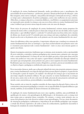 8
A ampliação do ensino fundamental demanda, ainda, providências para o atendimento das
necessidades de recursos humanos – professores, gestores e demais proﬁssionais de educação – para
lhes assegurar, entre outras condições, uma política de formação continuada em serviço, o direito
ao tempo para o planejamento da prática pedagógica, assim como melhorias em suas carreiras.
Além disso, os espaços educativos, os materiais didáticos, o mobiliário e os equipamentos precisam
ser repensados para atender às crianças com essa nova faixa etária no ensino fundamental, bem
como à infância que já estava nessa etapa de ensino com oito anos de duração.
Neste início do processo de ampliação do ensino fundamental, existem muitas perguntas dos
sistemas de ensino sobre o currículo para as classes das crianças de seis anos de idade, entre as quais
destacamos: o que trabalhar? Qual é o currículo? O currículo para essa faixa etária será o mesmo
do último ano da pré-escola? O conteúdo para essa criança será uma compilação dos conteúdos
da pré-escola com os da primeira série ou do primeiro ano do ensino fundamental de oito anos?
Antes de reﬂetirmos sobre essas questões, é importante salientar que a mudança na estrutura do
ensino fundamental não deve se restringir a o que fazer exclusivamente nos primeiros anos: este
é o momento para repensar todo o ensino fundamental – tanto os cinco anos iniciais quanto os
quatro anos ﬁnais.
Quanto às perguntas anteriores, lembramos que os sistemas, neste momento, terão a oportunidade
de rever currículos, conteúdos e práticas pedagógicas não somente para o primeiro ano, mas para
todo o ensino fundamental. A criança de seis anos de idade que passa a fazer parte desse nível de
ensino não poderá ser vista como um sujeito a quem faltam conteúdos da educação infantil ou
um sujeito que será preparado, nesse primeiro ano, para os anos seguintes do ensino fundamental.
Reaﬁrmamos que essa criança está no ensino obrigatório e, portanto, precisa ser atendida em todos
os objetivos legais e pedagógicos estabelecidos para essa etapa de ensino.
Faz-se necessário destacar, ainda, que a educação infantil não tem como propósito preparar crianças
para o ensino fundamental, essa etapa da educação básica possui objetivos próprios, os quais devem
ser alcançados a partir do respeito, do cuidado e da educação de crianças que se encontram em
um tempo singular da primeira infância. No que concerne ao ensino fundamental, as crianças
de seis anos, assim como as de sete a dez anos de idade, precisam de uma proposta curricular que
atenda a suas características, potencialidades e necessidades especíﬁcas.
Nesse sentido, não se trata de compilar conteúdos de duas etapas da educação básica, trata-se de
construirmos uma proposta pedagógica coerente com as especiﬁcidades da segunda infância e que
atenda, também, às necessidades de desenvolvimento da adolescência.
A ampliação do ensino fundamental para nove anos signiﬁca, também, uma possibilidade de
qualiﬁcação do ensino e da aprendizagem da alfabetização e do letramento, pois a criança terá
mais tempo para se apropriar desses conteúdos. No entanto, o ensino nesse primeiro ano ou
nesses dois primeiros anos não deverá se reduzir a essas aprendizagens. Por isso, neste documento
de orientações pedagógicas, reaﬁrmamos a importância de um trabalho pedagógico que assegure
o estudo das diversas expressões e de todas as áreas do conhecimento, igualmente necessárias à
formação do estudante do ensino fundamental.
36082-Ensino Fundamental de 9 an8 836082-Ensino Fundamental de 9 an8 8 14/08/07 19:0314/08/07 19:03
 
