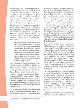 80
língua há uma vogal é uma aprendizagem im-
portante e parece favorecer a tarefa de tentar
encontrar as outras unidades no interior des-
se segmento. Precisamos, portanto, ajudar
nossos estudantes a observar “o interior das
palavras”, analisando a variedade e a quan-
tidade de letras que as compõem, sua ordem,
os casos de letras que se repetem etc.
Nessa perspectiva, outra atividade importante
para ajudar o estudante a tomar consciência
desses princípios é a de fazê-lo perceber que
uma mesma unidade gráfica (a letra), em
diferentes contextos, mantém relações com
um mesmo valor sonoro ou um valor sonoro
aproximado. Nesse sentido, Gallart (2004,
p.46) atenta
partindo da aprendizagem de palavras pró-
ximas, como os próprios nomes, os meninos
e as meninas são capazes de incrementar
seu universo de palavras e sons a partir de
letras e sons conhecidos. Ao mesmo tempo
em que se vão desenvolvendo nesse proces-
so, são capazes de gerar outras palavras,
jogando com as letras, as sílabas e os sons,
e dotando-os de sentido com os demais a
cada nova palavra gerada.
É por tal motivo que sugerimos muitas, cons-
tantes e variadas atividades com palavras sig-
niﬁcativas para as crianças e os adolescentes e
com as quais eles se deparem com freqüência.
Tais palavras estáveis (ou ﬁxas) ajudam o
estudante a ir percebendo as regularidades do
nosso sistema de escrita e a utilizar conheci-
mentos (adquiridos quando as leram e escre-
veram), ao se defrontarem com novas palavras
que tenham semelhanças com aquelas que, em
sua mente, estão mais estáveis e sobre as quais
reﬂetiram mais.
Outrasestratégiasdidáticasquepodemauxiliar
as crianças e os adolescentes a se apropriar do
sistema alfabético de escrita assumem a forma
de brincadeiras com a língua. Leal, Albuquer-
que e Rios (2005) lembram que brincar com a
língua faz parte das atividadesquerealizamosfora
da escola desde muito cedo. As autoras lembram
que, quando cantamos músicas e cantigas de
roda, recitamos parlendas, poemas, quadri-
nhas, desaﬁamos os colegas com diferentes
adivinhações, estamos nos envolvendo com
a linguagem de uma forma lúdica e prazerosa.
Elas citam, ainda, diferentes tipos de jogos
que fazem parte da nossa cultura e envolvem
a linguagem: “Quem nunca brincou, fora da
escola, do jogo da forca, ou de adedonha,6
ou
de palavras cruzadas; dentre outras brincadei-
ras? Todos esses jogos envolvem a formação de
palavras e, com isso, podem ajudar no processo
de alfabetização”.
Outros jogos, criados com o propósito de
alfabetizar crianças e adolescentes, também
podem ser poderosos aliados dos professores.
Podemos citar, para ﬁns de exempliﬁcação,
três tipos de jogos: (i) os que contemplam
atividades de análise fonológica sem fazer
correspondência com a escrita; (ii) os que
possibilitam a reﬂexão sobre os princípios do
sistema alfabético, ajudando os estudantes a
pensar sobre as correspondências grafofôni-
cas (isto é, as relações letra-som); (iii) os que
ajudam a sistematizar essas correspondências
grafofônicas.
Os jogos fonológicos são aqueles em que
os estudantes são levados a reﬂetir sobre
as semelhanças e diferenças sonoras entre
as palavras. Nesse tipo de atividade, eles
começam a perceber que nem sempre o foco
de atenção deve ser dirigido aos signiﬁcados.
No caso da apropriação do sistema alfabético,
é fundamental entender que é preciso atentar
para a pauta sonora para encontrar a lógica
da escrita.
Os jogos que favorecem a reﬂexão sobre os
princípios do sistema alfabético são aqueles
6
Também chamado de “animal, fruta, pessoa” ou de “stop”.
36082-Ensino Fundamental de 9 an80 8036082-Ensino Fundamental de 9 an80 80 14/08/07 19:0314/08/07 19:03
 