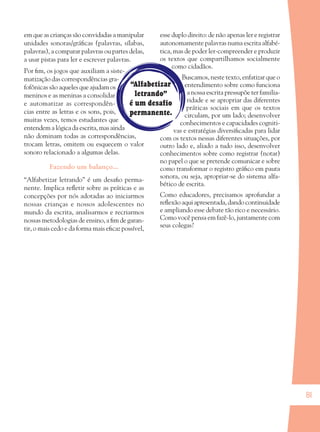 81
“Alfabetizar
letrando”
é um desafio
permanente.
em que as crianças são convidadas a manipular
unidades sonoras/gráﬁcas (palavras, sílabas,
palavras), a comparar palavras ou partes delas,
a usar pistas para ler e escrever palavras.
Por ﬁm, os jogos que auxiliam a siste-
matização das correspondências gra-
fofônicas são aqueles que ajudam os
meninos e as meninas a consolidar
e automatizar as correspondên-
cias entre as letras e os sons, pois,
muitas vezes, temos estudantes que
entendemalógicadaescrita,masainda
não dominam todas as correspondências,
trocam letras, omitem ou esquecem o valor
sonoro relacionado a algumas delas.
Fazendo um balanço...
“Alfabetizar letrando” é um desaﬁo perma-
nente. Implica reﬂetir sobre as práticas e as
concepções por nós adotadas ao iniciarmos
nossas crianças e nossos adolescentes no
mundo da escrita, analisarmos e recriarmos
nossas metodologias de ensino, a ﬁm de garan-
tir, o mais cedo e da forma mais eﬁcaz possível,
esse duplo direito: de não apenas ler e registrar
autonomamente palavras numa escrita alfabé-
tica, mas de poder ler-compreender e produzir
os textos que compartilhamos socialmente
como cidadãos.
Buscamos, neste texto, enfatizar que o
entendimento sobre como funciona
a nossa escrita pressupõe ter familia-
ridade e se apropriar das diferentes
práticas sociais em que os textos
circulam, por um lado; desenvolver
conhecimentos e capacidades cogniti-
vas e estratégias diversiﬁcadas para lidar
com os textos nessas diferentes situações, por
outro lado e, aliado a tudo isso, desenvolver
conhecimentos sobre como registrar (notar)
no papel o que se pretende comunicar e sobre
como transformar o registro gráﬁco em pauta
sonora, ou seja, apropriar-se do sistema alfa-
bético de escrita.
Como educadores, precisamos aprofundar a
reﬂexão aqui apresentada, dando continuidade
e ampliando esse debate tão rico e necessário.
Como você pensa em fazê-lo, juntamente com
seus colegas?
36082-Ensino Fundamental de 9 an81 8136082-Ensino Fundamental de 9 an81 81 14/08/07 19:0314/08/07 19:03
 