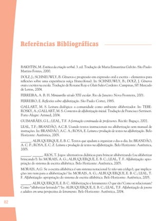 82
Referências Bibliográficas
BAKHTIN, M. Estética da criação verbal. 3. ed. Tradução de Maria Ermantina Galvão. São Paulo:
Martins Fontes, 2000.
DOLZ, J.; SCHNEUWLY, B. Gêneros e progressão em expressão oral e escrita – elementos para
reﬂexões sobre uma experiência suíça (francófona). In: SCHNEUWLY, B.; DOLZ, J. Gêneros
orais e escritos na escola. Tradução de Roxane Rojo e Glaís Sales Cordeiro. Campinas, SP: Mercado
de Letras, 2004.
FERREIRA, A. B. H. Miniaurélio século XXI escolar. Rio de Janeiro: Nova Fronteira, 2001.
FERREIRO, E. Reﬂexões sobre alfabetização. São Paulo: Cortez, 1985.
GALLART, M. S. Leitura dialógica: a comunidade como ambiente alfabetizador. In: TEBE-
ROSKY, A.; GALLART, M. S. Contextos de alfabetização inicial. Tradução de Francisco Settineri.
Porto Alegre: Artmed, 2004.
GUIMARÃES, G.L.; LEAL, T.F. A formação continuada de professores. Recife: Bagaço, 2002.
LEAL, T.F.; BRANDÃO, A.C.B. Usando textos instrucionais na alfabetização sem manual de
instruções. In: BRANDÃO, A.C. A.; ROSA, E. Leitura e produção de textos na alfabetização. Belo
Horizonte: Autêntica, 2005.
______. ALBUQUERQUE, E. B. C. Textos que ajudam a organizar o dia-a-dia. In: BRANDÃO,
A. C. P.; ROSA, E. C. Z. Leitura e produção de textos na alfabetização. Belo Horizonte: Autêntica,
2005.
______. ______. RIOS, T. Jogos: alternativas didáticas para brincar alfabetizando (ou alfabetizar
brincando?). In: MORAIS, A. G.; ALBUQUERQUE, E. B. C.; LEAL, T. F. Alfabetização: apro-
priação do sistema de escrita alfabética. Belo Horizonte: Autêntica, 2005.
MORAIS, A.G. Se a escrita alfabética é um sistema notacional (e não um código), que implica-
ções isto tem para a alfabetização? In: MORAIS, A. G.; ALBUQUERQUE, E. B. C.; LEAL, T.
F. Alfabetização: apropriação do sistema de escrita alfabética. Belo Horizonte: Autêntica, 2005.
______. ALBUQUERQUE, E. B. C. Alfabetização e letramento: O que são? Como se relacionam?
Como “alfabetizar letrando”? In: ALBUQUERQUE, E. B. C.; LEAL, T.F. Alfabetização de jovens
e adultos em uma perspectiva do letramento. Belo Horizonte: Autêntica, 2004.
36082-Ensino Fundamental de 9 an82 8236082-Ensino Fundamental de 9 an82 82 14/08/07 19:0314/08/07 19:03
 