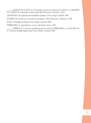 83
______. LEITE, K. M. B.; SILVA, A. Dicionário: prazer em conhecê-lo. In: SILVA, A.; MORAIS,
A.G.; MELO, K. Ortograﬁa na sala de aula. Belo Horizonte: Autêntica, 2005.
QUINTANA, M. Quintana de bolso/Mário Quintana. Porto Alegre: LP&M, 1997.
SOARES, M. Letramento: um tema em três gêneros. Belo Horizonte: Autêntica, 1998.
SOLÉ, I. Estratégias de leitura. Porto Alegre: Artmed, 2000.
TEBEROSKY, A. Aprendendo a escrever. São Paulo: Ática, 1995.
______. RIBERA, N. Contextos de alfabetização na aula. In: TEBEROSKY, A.; GALLART, M.
S. Contextos de alfabetização inicial. Porto Alegre: Artmed, 2004.
36082-Ensino Fundamental de 9 an83 8336082-Ensino Fundamental de 9 an83 83 14/08/07 19:0314/08/07 19:03
 