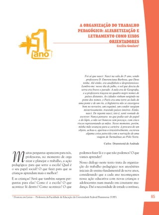 85
M
uitas perguntas aparecem para nós,
professoras, no momento de orga
nizar e planejar o trabalho, a ação
pedagógica: para que serve a escola? Qual é
o seu papel social? O que fazer para que as
crianças aprendam mais e melhor?
E as crianças? Será que também surgem per-
guntas para elas? Como é a escola? O que
acontece lá dentro? Como acontece? O que
podemos fazer lá e o que não podemos? O que
vamos aprender?
Nosso diálogo neste texto trata da organiza-
ção do trabalho pedagógico nos anos/séries
iniciais do ensino fundamental de nove anos,
considerando que a cada ano recomeçamos
nossa ação educativa com novas crianças e
adolescentes num mundo em constante mu-
dança. Daí a necessidade de estudo contínuo,
A ORGANIZAÇÃO DO TRABALHO
PEDAGÓGICO: ALFABETIZAÇÃO E
LETRAMENTO COMO EIXOS
ORIENTADORES
Cecília Goulart1
Foi aí que nasci: Nasci na sala do 3o
ano, sendo
professora D. Emerenciana Barbosa, que Deus
tenha. Até então, era analfabeto e despretensioso.
Lembro-me: nesse dia de julho, o sol que descia da
serra era bravo e parado. A aula era de Geograﬁa,
e a professora traçava no quadro-negro nomes de
países distantes. As cidades vinham surgindo na
ponte dos nomes, e Paris era uma torre ao lado de
uma ponte e de um rio, a Inglaterra não se enxergava
bem no nevoeiro, um esquimó, um condor surgiam
misteriosamente, trazendo países inteiros. Então,
nasci. De repente nasci, isto é, senti vontade de
escrever. Nunca pensara no que podia sair do papel
e do lápis, a não ser bonecos sem pescoço, com cinco
riscos representando as mãos. Nesse momento, porém,
minha mão avançou para a carteira à procura de um
objeto, achou-o, apertou-o irresistivelmente, escreveu
alguma coisa parecida com a narração de uma
viagem de Turmalinas ao Pólo Norte.
Carlos Drummond de Andrade
1
Doutora em Letras – Professora da Faculdade de Educação da Universidade Federal Fluminense (UFF).
36082-Ensino Fundamental de 9 an85 8536082-Ensino Fundamental de 9 an85 85 14/08/07 19:0314/08/07 19:03
 
