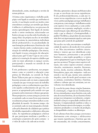 86
demandando, assim, atualização e revisão de
nossas práticas.
A forma como organizamos o trabalho peda-
gógico está ligada ao sentido que atribuímos à
escola e à sua função social; aos modos como
entendemos a criança; aos sentidos que damos
à infância e à adolescência e aos processos de
ensino-aprendizagem. Está ligado do mesmo
modo a outras instâncias, relacionadas aos
bairros em que as escolas estão localizadas; ao
espaço físico da própria escola e às atividades
que aí ocorrem; às características individuais
do(a)s professore(a)s e às peculiaridades de
suas formações proﬁssionais e histórias de vida
– muitos fatores então condicionam a orga-
nização do trabalho pedagógico. Em síntese,
está ligado à nossa concepção de educação:
educar para quê? Como? Liga-se em conse-
qüência à construção de sujeitos cidadãos que
cada vez mais adentram os espaços sociais,
participando e atuando no sentido da sua
transformação.
E nós, professores e professoras, nos pergun-
tamos: como se constrói a educação como
prática de liberdade, no sentido de Paulo
Freire? Educar para que as crianças e os ado-
lescentes possam cada vez mais compreender
o mundo em que vivem por meio do trabalho
pedagógico com os conhecimentos que têm e
com aqueles conhecimentos de que vão, aos
poucos, se apropriando pelo sentido vivo que
possuem e pelos interesses e desejos que geram.
Nessa perspectiva, nossas crianças e jovens vão
se sentindo cada vez mais livres para transitar
socialmente porque entendem melhor a com-
plexidade do mundo. Ao mesmo tempo, vão
se sentindo cada vez mais integrados e fortale-
cidos pela dimensão de cidadania que a prática
detrabalhoorganizadoecolaborativoabrepara
todos. As experiências pedagógicas coletivas
de que participam sinalizam a partilha e a
construção cooperativa de ações comuns – e
o valor de todos e de cada um se revela.
Dúvidas, apreensões e desejos mobilizam todos
os que se envolvem em novas experiências.
E nós, professores/professoras, a cada ano vi-
vemos novas experiências e novos modos de
viver a prática pedagógica porque trabalhamos
com pessoas, com crianças - trabalhamos então
com sujeitos vivos e pulsantes, e com conhe-
cimentos em constante ampliação, revisão e
transformação. Que diferença de uma fábrica,
onde o que se almeja é a homogeneidade, o
padrão! Na fábrica, um produto de uma mesma
sériedeveserrigorosamenteigualaooutropara
que passe pelo controle de qualidade!
Na escola e na vida, encontramos a multipli-
cidade de sujeitos e de modos de viver, pensar
e ser. Mas encontramos também caracte-
rísticas e marcas que nos identiﬁcam como
seres humanos, pertencentes a um período
histórico, a uma região geográﬁca e a tantos
outros agrupamentos que se entrelaçam. E por
que isso acontece? Porque somos sujeitos cul-
turais, não somos sujeitos errantes: criamos
vínculos, sentimentos, mundos, literatura,
teorias, moda, receitas culinárias, ﬁlosoﬁa,
brincadeiras, jogos, arte, máquinas – tudo nos
enreda e nos diz que, mesmo sem caminhos
traçados, como de modo geral acontece com
os animais, construímos história e histórias,
cultura e culturas que nos enraízam, nos en-
volvem e nos identiﬁcam.
E a escola faz parte dessas criações humanas.
É a instituição, o lugar de nos fortalecermos,
de nos entranharmos nessa história com cada
uma de nossas histórias, de nos fazermos fortes
porque nos integramos socialmente, compre-
endendo a força e a capacidade criadora do ser
humano. Compreendendo também a vida e a
luta dos homens através dos tempos, os conhe-
cimentos produzidos e os modos de produção,
as desigualdades criadas e as diferenças.
E nós sabemos bem disso porque convivemos
diariamente com crianças e adolescentes
que trazem experiências e histórias que não
são encantadas, são vividas concretamente,
36082-Ensino Fundamental de 9 an86 8636082-Ensino Fundamental de 9 an86 86 24/08/07 15:2824/08/07 15:28
 