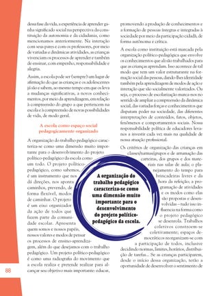 88
dessafasedavida,aexperiênciadeaprender ga-
nha signiﬁcado social na perspectiva da cons-
tituição da autonomia e da cidadania, como
mencionamos anteriormente. Na interação
com seus pares e com os professores, por meio
de variadas e dinâmicas atividades, as crianças
vivenciam os processos de aprender e também
de ensinar, com empenho, responsabilidade e
alegria.
Assim, a escola pode ser (sempre) um lugar de
aﬁrmação do que as crianças e os adolescentes
jásãoesabem,aomesmotempoemqueosleva
a mudanças signiﬁcativas, a novos conheci-
mentos, por meio da aprendizagem, em relação
à compreensão do grupo a que pertencem na
escola e à compreensão de novas possibilidades
de vida, de modo geral.
A escola como espaço social
pedagogicamente organizado
A organização do trabalho pedagógico carac-
teriza-se como uma dimensão muito impor-
tante para o desenvolvimento do projeto
político-pedagógico da escola como
um todo. O projeto político-
pedagógico, como sabemos,
é um instrumento que nos
dá direções, nos aponta
caminhos, prevendo, de
forma flexível, modos
de caminhar. O projeto
é um eixo organizador
da ação de todos que
fazem parte da comuni-
dade escolar. Apresenta
quem somos e nossos papéis,
nossos valores e modos de pensar
os processos de ensino-aprendiza-
gem, além do que desejamos com o trabalho
pedagógico. Um projeto político-pedagógico
é como uma radiograﬁa do movimento que
a escola realiza e pretende realizar para al-
cançar seu objetivo mais importante: educar,
promovendo a produção de conhecimentos e
a formação de pessoas íntegras e integradas à
sociedade por meio da participação cidadã, de
forma autônoma e crítica.
A escola como instituição está marcada pela
organização político-pedagógica que envolve
os conhecimentos que ali são trabalhados para
que as crianças aprendam. Isso acontece de tal
modo que tem um valor estruturante na for-
maçãosocialdaspessoas,dando-lhesidentidade
tambémpelaaprendizagemdemodosdeaçãoe
interação que são socialmente valorizados. Ou
seja, o processo de escolarização marca-nos no
sentido de ampliar a compreensão da dinâmica
social,dasvariadasforçaseconhecimentosque
disputam poder na sociedade, das diferentes
interpretações de conteúdos, fatos, objetos,
fenômenos e comportamentos sociais. Nossa
responsabilidade política de educadores leva-
nos a investir cada vez mais na qualidade de
nossa atuação proﬁssional.
Os critérios de organização das crianças em
classes/turmas/grupos e de arrumação das
carteiras, dos grupos e dos mate-
riais nas salas de aula; o pla-
nejamento do tempo para
brincadeiras livres e da
hora da refeição; a pro-
gramação de atividades
e os modos como elas
são propostas e desen-
volvidas – tudo isso in-
ﬂuencia na forma como
o projeto pedagógico
se desenrola. Trabalhos
coletivos constroem-se
coletivamente; espaços de-
mocráticos reorganizam-se com
a participação de todos, inclusive
decidindo normas, limites, horários, distribui-
ção de tarefas... Se as crianças participarem,
desde o início dessa organização, terão a
oportunidade de desenvolver o sentimento de
A organização do
trabalho pedagógico
caracteriza-se como
uma dimensão muito
importante para o
desenvolvimento
do projeto político-
pedagógico da escola.
36082-Ensino Fundamental de 9 an88 8836082-Ensino Fundamental de 9 an88 88 14/08/07 19:0314/08/07 19:03
 