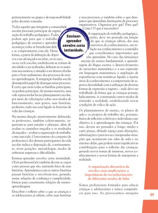 89
Ensinar-
aprender
envolve certa
intimidade.
pertencimento ao grupo e de responsabilidade
pelas decisões tomadas.
Todos aqueles que integram a comunidade
escolar precisam participar da organi-
zação do trabalho pedagógico. Todos
podem agir para que o trabalho
pedagógico de ensinar e aprender
aconteça; todos se beneﬁciam dele
e se comprometem com ele. Dessa
forma, a partir da deﬁnição de objeti-
vos a ser alcançados na série, ou no ano,
ou no ciclo escolar, estabelecem-se rotinas de
atividades a ser realizadas; deﬁnem-se os mate-
riais necessários; e atitudes a ser desenvolvidas
para o bom andamento dos processos de ensi-
no-aprendizagem. A integração família-escola
desempenha papel de destaque nesse processo.
É certo que nem todas as famílias participam,
ou podem participar, da mesma maneira, mas
vale a pena incluí-las no planejamento escolar,
por meio de solicitações sobre seus modos de
funcionamento, seus gostos, suas histórias,
proﬁssões, tudo isso está ligado às histórias de
vida das crianças.
Na mesma direção anteriormente delineada,
os professores, também coletivamente, or-
ganizam-se para estudar e planejar, além de
avaliar os caminhos traçados e os resultados
alcançados – avaliar a organização do trabalho
como um todo. O movimento do conjunto de
professores e dos demais participantes da vida
escolar indica a disposição de, continuamen-
te, rever posições, metodologias, modos de
enfrentar surpresas e diﬁculdades.
Ensinar-aprender envolve certa intimidade.
O(a)s professore(a)s também devem se expor
como pessoas que são, narrando fatos de suas
histórias. Aprendemos com os outros: histórias
puxam histórias e envolvem-nos, gerando,
assim, relações de conﬁança e cumplicidade,
básicas para consistentes relações de ensino-
aprendizagem.
Descobrir e reﬂetir sobre o que as crianças e
os adolescentes já sabem, sobre suas histórias
e seus processos, e também sobre o que dese-
jamos que aprendam, fazem parte de processos
organizativos. Organizar por quê? Para quê?
Como? O que é necessário?
A organização do trabalho pedagógico,
então, deve ser pensada em função
do que as crianças sabem, dos seus
universos de conhecimentos, em re-
lação aos conhecimentos e conteúdos
que consideramos importantes que
elas aprendam. No caso das séries/anos
iniciais do ensino fundamental, a aprendi-
zagem da língua escrita; o desenvolvimento
do raciocínio matemático e a sua expressão
em linguagem matemática; a ampliação de
experiências com temáticas ligadas a muitas
áreas do conhecimento; a compreensão de as-
pectos da realidade com a utilização de diversas
formas de expressão e registro – tudo deve ser
trabalhado de forma que as crianças possam,
ludicamente, ir construindo outros modos de
entender a realidade, estabelecendo novas
condições de vida e de ação.
Os planejamentos de ensino, os planos de
aula e os projetos de trabalho são, portanto,
frutos de reﬂexões coletivas e individuais cujo
objetivo é a aprendizagem das crianças. Por
isso, devem ser pensados a longo, médio e
curto prazos, abrindo espaço para alterações,
substituições e para novas e inesperadas situa-
ções que acontecem nas salas de aula e no
entorno delas, que podem trazer signiﬁcativas
contribuições para a reﬂexão das crianças,
gerando novos temas de interesse, novos co-
nhecimentos e novas formas de interpretar a
realidade.
A organização discursiva da
escola e suas implicações: a
importância do reconhecimento
de diferentes modos de falar
Somos profissionais formados para educar
crianças e adolescentes e temos competên-
cia para isso. Ao provocarmos situações
36082-Ensino Fundamental de 9 an89 8936082-Ensino Fundamental de 9 an89 89 14/08/07 19:0314/08/07 19:03
 