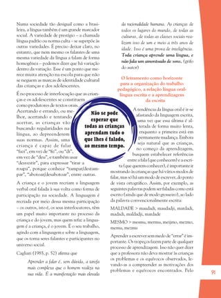 91
Não se pode
esperar que
todas as crianças
aprendam tudo o
que lhes é falado,
ao mesmo tempo.
Numa sociedade tão desigual como a brasi-
leira, a língua também é um grande marcador
social. A variedade de prestígio – a chamada
língua padrão ou norma culta – se superpõe às
outras variedades. É preciso deixar claro, no
entanto, que nem mesmo os falantes de uma
mesma variedade da língua a falam de forma
homogênea – podemos dizer que há variação
dentro da variação. Esse é um ponto que me-
rece muita atenção na escola para que não
se neguem as marcas de identidade cultural
das crianças e dos adolescentes.
É no processo de interlocução que as crian-
ças e os adolescentes se constituem
como produtores de textos orais.
Acertando e errando, ou me-
lhor, acertando e tentando
acertar, as crianças vão
buscando regularidades na
língua, ao depreenderem
suas normas. Assim, uma
criança é capaz de falar
“fazi”, em vez de “ﬁz”, ou “di”,
em vez de “deu”, e também usar
“desvestir”, para expressar “tirar a
roupa”, porque conhece “tampar/destam-
par”, “abotoar/desabotoar”, entre outras.
A criança e o jovem recriam a linguagem
verbal oral falada à sua volta como forma de
participação na sociedade. A linguagem é
recriada por meio dessa mesma participação
– os outros, isto é, os seus interlocutores, têm
um papel muito importante no processo da
criança e do jovem, mas quem refaz a lingua-
gem é a criança, é o jovem. É o seu trabalho,
agindo com a linguagem e sobre a linguagem,
que os torna seres falantes e participantes no
universo social.
Cagliari (1985, p. 52) aﬁrma que
Aprender a falar é, sem dúvida, a tarefa
mais complexa que o homem realiza na
sua vida. É a manifestação mais elevada
da racionalidade humana. As crianças de
todos os lugares do mundo, de todas as
culturas, de todas as classes sociais rea-
lizam isso de um e meio a três anos de
idade. Isso é uma prova de inteligência.
Toda criança aprende uma língua, e
não fala um amontoado de sons. (grifo
do autor)
O letramento como horizonte
para a organização do trabalho
pedagógico, a relação língua oral-
língua escrita e a aprendizagem
da escrita
A tendência da língua oral é ir-se
afastando da linguagem escrita,
uma vez que essa última é al-
terada de forma muito lenta,
enquanto a primeira está em
permanentemudança.Embora
seja natural que as crianças,
no começo da aprendizagem,
busquem estabelecer referências
entre a fala (que conhecem) e a escri-
ta (que querem conhecer), é importante ir
mostrando às crianças que há vários modos de
falar, mas só há um modo de escrever, do ponto
de vista ortográﬁco. Assim, por exemplo, as
seguintes palavras podem ser faladas como está
escrito (ainda que de modo grosseiro), ao lado
da palavra convencionalmente escrita:
MALDADE > maudadi, maudadji, mardadi,
madadi, maldadji, mardade
MESMO > mesmu, mermu, meijmo, mezmo,
memu, mezmu
Aprender a escrever sem medo de “errar” é im-
portante. Os tropeços fazem parte de qualquer
processo de aprendizagem. Isso não quer dizer
que a professora não deva mostrar às crianças
os problemas e os equívocos observados, le-
vando-as a compreender as motivações dos
problemas e equívocos encontrados. Pelo
36082-Ensino Fundamental de 9 an91 9136082-Ensino Fundamental de 9 an91 91 14/08/07 19:0314/08/07 19:03
 