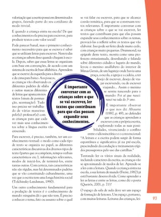 93
É importante
conversar com as
crianças sobre o que
se vai escrever, ler
textos que contribuam
para que elas possam
expandir seus
conhecimentos.
valorizaçãoqueaescritapossuiemdeterminados
grupos, fazendo parte do seu cotidiano de
modo trivial.
E quando a criança entra na escola? De que
conhecimentos ela precisa para escrever, para
produzir textos com valor social?
Pode parecer banal, mas o primeiro conheci-
mento necessário para que se escreva é saber
que se utilizam letras para escrever. Nem todas
as crianças sabem disso quando chegam à esco-
la. Depois, saber que essas letras se organizam
com base em convenções, de acordo com um
sistemadeescritadebasealfabética.Aprendem
queseescrevedaesquerdaparaadireita
e de cima para baixo. Aos poucos,
as crianças vão observando os
diferentes padrões de sílaba
e outras marcas diferentes
deletrasqueaparecemnos
textos (sinais de pontua-
ção, acentuação). Tudo
isso precisa ser trabalha-
do de várias maneiras
pelo(a) professor(a) com
as crianças para que cada
vez mais seus conhecimen-
tos sobre a língua escrita vão
crescendo.
Para escrever, é preciso, também, ter um co-
nhecimento textual: o modo como cada tipo
de texto se organiza no papel, as diferentes
características discursivas dos diversos tipos de
texto (partes que os compõem, tempos verbais
característicos etc.), informações relevantes,
modos de iniciá-los, de terminá-los, entre
tantas outras. Com certeza, tais características
não são rígidas, mas há determinados padrões
que se vão constituindo culturalmente, uma
vez que a escrita tem uma longa história social
(Tolchinsky-Landsman, 1990).
Um outro conhecimento fundamental para
a produção de textos é o conhecimento de
mundo: ninguém dá o que não tem. É preciso
conhecer o tema, fato ou assunto sobre o qual
se vai falar ou escrever, para que se alcance
coesão temática, para que se construam tex-
tos relevantes. É importante conversar com
as crianças sobre o que se vai escrever, ler
textos que contribuam para que elas possam
expandir seus conhecimentos sobre os temas,
provocá-las a reﬂetir sobre os textos que vão
elaborar. Isso pode ser feito desde muito cedo,
com crianças muito pequenas. Drummond, na
epígrafe deste texto, mostra como uma pro-
fessora entusiasmada, desenhando e falando
sobre diferentes cidades e lugares do mundo,
levou o menino analfabeto do interior de
Minas Gerais, de um lugarejo onde havia uma
praça, a escola, a igreja e a cadeia, a ter
desejo de escrever, desejo de via-
jar escrevendo, ou de escrever
viajando... Assim o menino
se sentiu nascendo para o
mundo: Foi aí que nasci:
nasci na sala do 3o
ano.
É importante observar
o que nos diz Abaurre
(1987, p. 49), ao defender
que as crianças aprendam a
escrever com a própria escrita,
explorando todas as suas possi-
bilidades, vivenciando o conﬂito
entre o idiossincrático e o convencional:
“A leitura e a escrita podem surgir de forma
espontânea e signiﬁcativa já na pré-escola,
prescindindo da condução e treinamento rígi-
dos pressupostos pelo uso das cartilhas.”
Tentando ler os vários sinais da realidade,
incluindo caracteres da escrita, as crianças vão
se aproximando de modos de ler. Aprende-se
a ler com a leitura. Quando a criança entra na
escola, a sua leitura de mundo (Freire, 1982) já
está bastante desenvolvida. Como aprender a
ler as letras e entre as letras, como diz o poeta
(Queirós, 2001, p. 71)?
O espaço da sala de aula deve ser um espaço
de formação de leitores. Um espaço, portanto,
com muitas leituras. Leituras das crianças, lei-
36082-Ensino Fundamental de 9 an93 9336082-Ensino Fundamental de 9 an93 93 14/08/07 21:0614/08/07 21:06
 
